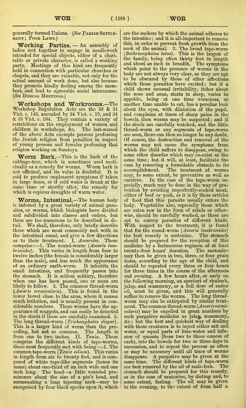 generally termed Unions. (See Parish Settle- ment ; Poor Laws.) Working Parties. — An assembly of ladies met together to engage in needlework intended for special objects, either of a chari- table or private character, is called a working- party. Meetings of this kind are frequently held in connection with particular churches or chapels, and they are valuable, not only for the actual amount of work done, but also because they promote kindly feeling among the mem- bers, and lead to agreeable social intercourse. (See Dorcas Meetings.) Workshops and Workrooms.—The Workshop Regulation Acts are the 30 & 31 Viet. c. 146, amended by 34 Yict. c. 19, and 34 & 35 Viet. c. 104. They contain a variety of restrictions on the employment of women and children in workshops, &c. The last-named of the above Acts exempts persons professing the Jewish religion from penalties in respect of young persons and females professing that religion working on Sundays. Worm Bark.—This is the bark of the cabbage-tree, which is sometimes used medi- cinally as a remedy for worms. Worm bark is not officinal, and its value is doubtful. It is said to produce unpleasant symptoms if taken in large doses, or if cold water is drunk at the same time or shortly after, the remedy for which is copious draughts of warm water. Worms, Intestinal.—The human body is infested by a great variety of animal para- sites, or worms, which biologists have divided and subdivided into classes and orders, but these are too numerous to be described in de- tail. We shall, therefore, only briefly describe those which are most commonly met with in the intestinal canal, and give a few directions as to their treatment. I. Ascarides. These comprise:—1. The round-worm (Ascaris lum- bricoides). This varies in length from four to twelve inches (the female is considerably larger than the male), and has much the appearance of an ordinary earth-worm. It inhabits the small intestines, and frequently passes into the stomach. It is seldom solitary, therefore when one has been passed, one or more are likely to follow. 2. The common thread-worm (Ascaris vermicular is). This is found in the lower bowel close to the anus, where it causes much irritation, and is usually present in con- siderable numbers. These worms have the ap- pearance of maggots, and can easily be detected in the stools if these are carefully examined. 3. The long thread-worm (Trichocephalus dispar). This is a larger kind of worm than the pre- ceding, but not so common. The length is from one to two inches. II. Tania. These comprise the different kinds of tape-worms, those most frequently met with being :—1. The common tape-worm (Tania solium). This varies in length from six to twenty feet, and is com- posed of white tape-like segments (hence its name) about one-third of an inch wide and one inch long. The head—a little rounded pro- minence about the size of a pin’s head, and surmounting a long tapering neck—may be recognised by four black specks upon it, which I are the suckers by which the animal adheres to- the intestine; and it is all-important to remove this, in order to prevent fresh growth from the neck of the animal. 2. The broad tape-worm (Bothriocephalus latus). This is the largest of the family, being often thirty feet in length and about an inch in breadth. The symptoms which point to the presence of worms in the body are not always very clear, as they are apt to be obscured by those of other affections which these parasites have excited; but if a child shows unusual irritability, itches about the nose and anus, starts in sleep, varies in appetite, being at one time voracious, at another time unable to eat, has a peculiar look about the eyes, with dilatation of the pupil, and complains at times of sharp pains in the bowels, then worms may be suspected; and if the stools are carefully watched, and the little thread-worm or any segments of tape-worm are seen, there can then no longer be any doubt. Of course, the destruction and removal of the worms may not cause the symptoms from which the child suffers to disappear, owing to some other disorder which may co-exist at the same time; but it will, at least, facilitate the cure by removing a formidable obstacle to its: accomplishment. The treatment of worms may, to some extent, be preventive as well as curative. In the case of the tape-worm es- pecially, much may be done in the way of pre- vention by avoiding imperfectly-cooked meat, either of beef or pork, as it is by these articles of food that this parasite usually enters the body. Vegetables also, especially those which are eaten raw in the form of salads or other- wise, should be carefully washed, as these are apt to convey parasites of different kinds. With respect to the treatment, it is found that for the round-worm (Ascaris lumbricoides) the best remedy is santonine. The stomach should be prepared for the reception of this medicine by a farinaceous regimen of at least twenty-four hours’ duration. The santonine may then be given in two, three, or four grain doses, according to the age of the child, and should be repeated every three or four hours for three times in the course of the afternoon and evening. A few hours after, or early on the following morning, an aperient of rhubarb, jalap, and scammony, or a full dose of castor oil, must be given, and this will generally suffice to remove the worms. The long thread- worm may also be extirpated by similar treat- ment. The common thread-worm (Ascaris vermi- cularis) may be expelled in great numbers by such purgative medicine as jalajb scammony, &c.; but the best and quickest way of dealing with these creatures is to inject either salt and water, or equal parts of lime-water and infu- sion of quassia (from two' to three ounces of each), into the bowels for two or three days in succession, and to repeat the process as often as may be necessary until all trace of worms disappears. A purgative may be given at the same time. The different kinds of tape-worm are best removed by the oil of male-fern. The stomach should be prepared for this remedy, as in the case of santonine, by dieting and, to some extent, fasting. The oil may be given I in the evening, to the extent of from half a