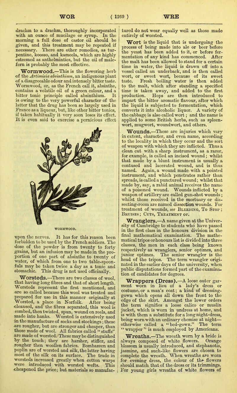 drachm to a drachm, thoroughly incorporated with an ounco of mucilage or syrup. In the morning a full dose of castor oil should he given, and this treatment may be repeated if necessary. There are other remedies, as tur- pentine, koosso, and kameela, which are highly esteemed as anthelmintics, hut the oil of male- fem is probably the most effective. Wormwood.—This is the flowering herb of the Artimisia absinthium, an indigenous plant of a disagreeable odour and intensely bitter taste. Wormwood, or, as the French call it, absinthe, contains a volatile oil of a green colour, and a bitter tonic principle called absinthium. It is owing to the very powerful character of the latter that the drug has been so largely used in France as a liqueur, but, like other bitter tonics, if taken habitually it very soon loses its effect. It is even said to exercise a pernicious effect WORMWOOD. upon the nerves. It has for this reason been forbidden to be used by the French soldiers. The dose of the powder is from twenty to forty grains, but an infusion may be made in the pro- portion of one part of absinthe to twenty of water, of which from one to two table-spoon- fuls may be taken twice a day as a tonic and stomachic. This drug is not used officinally. Worsteds.-—There are two classes of wool, that having long fibres and that of short length. Worsteds represent the first mentioned, and are so called because this wool was treated and prepared for use in this manner originally at Worsted, a place in Norfolk. After being ■cleansed, and the fibres separated, this wool is combed, then twisted, spun, wound on reels, and made into hanks. Worsted is extensively used in the manufacture of socks and stockings ; these are rougher, but are stronger and cheaper, than those made of wool. All fabrics called “ stuffs” are made of worsted. These maybe distinguished by the touch; they are harsher, stiffer, and rougher then woollen fabrics. Bombazeen and poplin are of worsted and silk, the latter having most of the silk on its surface. The trade in worsteds increased ggeatly when cotton warps were introduced with worsted wefts. This cheapened the price; but materials so manufac- | tured do not wear equally well as those made entirely of worsted. Wort is the liquid that is undergoing the process of being made into ale or beer before the yeast has been added to it, or before fer- mentation of any kind has commenced. After the malt has been allowed to stand for a certain time in water, the liquid is drawn off into a vessel called an underback, and is then called wort, or sweet wort, because of its sweet taste. Fresh boiling water is then added to the malt, which after standing a specified time is taken away, and added to the first production. Hops are then introduced to impart the bitter aromatic flavour, after which the liquid is subjected to fermentation, which converts it into alcoholic liquor. A variety of the cabbage is also called wort; and the name is applied to some British herbs, such as spleen- wort, mugwort, woundwort, and others. Wounds.—These are injuries which vary in extent, character, and even name, according to the locality in which they occur and the sort of weapon with which they arc inflicted. Thus a clean cut with a sharp instrument, as a razor, for example, is called an incised wound; whilst that made by a blunt instrument is usually a contused and lacerated wound, and is thus named. Again, a wound made with a pointed instrument, and which penetrates rather than spreads, is called a punctured wound; whilst that made by, say, a rabid animal receives the name of a poisoned wound. Wounds inflicted by a weapon of artillery are called gun-shot wounds ; whilst those received in the mortuary or dis- secting-room are named dissection, wounds. For treatment of wounds, see Bleeding, To Stop ; Bkuises ; Cuts, Treatment of. Wranglers.—A name given at the Univer- sity of Cambridge to students who have passed in the first class in the honours division in the final mathematical examination. The mathe- matical tripos or honours list is divided into three classes, the men in each class being known respectively as wranglers, senior optimes, and junior optimes. The senior wrangler is the head of the tripos. The term wrangler origi- nated in the earlier days of the university, when public disputations formed part of the examina- tion of candidates for degrees. Wrappers (Dress).—A loose outer gar- ment worn in lieu of a lady’s dress or costume, or a man’s coat; a kind of dressing- gown which opens all down the front to the edge of the skirt. Amongst the lower orders the term signifies a loose calico or muslin jacket, which is worn in undress at home, and is with them a substitute for a long night-dress, being worn with an ordinary chemise at night— otherwise called a “ bed-gown.” The term “wrapper ” is much employed by Americans. Wreaths.—The wreath worn by a bride is always composed of white flowers. Orange blossom is usually introduced, and stephanotis, jasmine, and such-like flowers are chosen to complete the -wreath. AVhen wreaths are worn for evening dress, the colour of thi»- flowers should match that of the dress or its trimmings. For young girls wreaths of white flowers of