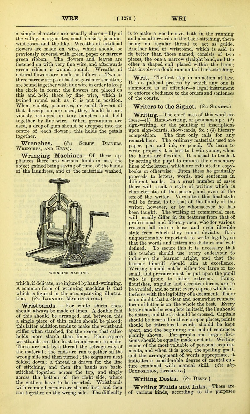 a simple character are usually chosen—lily of the valley, marguerites, small daisies, jasmine, wild roses, and the like. Wreaths of artificial flowers are made on wire, which should he previously covered with green paper or narrow green ribbon. The flowers and leaves are fastened on with very fine wire, and afterwards green ribbon is wound round. Wreaths of natural flowers are made as follows :—Two or three narrow strips of hast or gardener’s matting- are hound together with fine wire in order to keep the circle in form; the flowers are placed on this and held there by fine wire, which is twined round each as it is put in position. When violets, primroses, or small flowers of that description are used, they should be pre- viously arranged in tiny hunches and held together by fine wire. When geraniums are used, a drop of gum should be dropped into the centre of each flower; this holds the petals together. Wrenches. (See Screw Drivers, Wrenches, and Keys). Wringing Machines.—Of these ap- pliances there are various kinds in use, the object gained being saving of time, of the hands of the laundress, and of the materials washed, WBINGING MACHINE. which, if delicate, are injured by hand-wringing. A common form of wringing machine is that which is figured in the accompanying illustra- tion. (See Laundry, Machines for.) Wristbands. — For white shirts these should always be made of linen. A double fold of this should be arranged, and between this a single piece of thin calico should be placed; this latter addition tends to make the wristband stiffer when starched, for the reason that calico holds more starch than linen. Plain square wristbands are the least troublesome to make. These are cut by a thread the selvage way of the material; the ends are run together on the wrong side and then turned ; the edges are next folded down; a thread is drawn for the line of stitching, and then the bands are back- stitched together across the top, and singly across the bottom of the right side, where the gathers have to be inserted. Wristbands with rounded comers are shaped first, and then run together on the wrong side. The difficulty is to make a good curve, both in the running and also afterwards in the back-stitching, there being no regular thread to act as guide. Another kind of wristband, which is said to fit better than those named, consists of two pieces, the one a narrow straight band, and the other a shaped cuff placed within the band; this involves a double amount of back-stitching. Writ.—The first step in an action at law. It is a judicial process by which any one is summoned as an offender—a legal instrument to enforce obedience to the orders and sentences of the courts. Writers to the Signet. (See Signets.) Writing.—The chief uses of this word are these—(1) Hand-writing, or penmanship ; (2) sign-writing, or the painting of inscriptions upon sign-boards, show-cards, &c. ; (3) literary composition. The first only calls for any remark here. The ordinary materials used are paper, pen and ink, or pencil. To learn to write properly it is best to begin young, when the hands are flexible. It is usual to teach it by setting the pupil to imitate the elementary lines of the letters, which are exhibited in copy- books or otherwise. From these he gradually proceeds to letters, words, and sentences in different hands. In a great number of cases there will result a style of writing which is characteristic of the person, and even of the sex of the writer. Very often this final style will be found to be that of the family of the writer, however, or by whomsoever he has been taught. The writing of commercial men will usually differ in its features from that of professional and literary men, who for various reasons fall into a loose and even illegible style from which they cannot deviate.' It is unquestionably important to write legibly, so that the words and letters are distinct and well defined. To secure this it is necessary that the teacher should use every endeavour to influence the learner aright, and that the learner himself should aim at excellence. Writing should not be either too large or too small, and pressure must be put upon the pupil who is prone to either extreme. Fancy flourishes, angular and eccentric forms, are to be avoided, and so must every caprice which in- terferes with the legibility of a document. There- is no doubt that a clear and somewhat rounded form of letter is on the whole the best. Every letter should be complete in itself, the i’s should be dotted, and the t’s should be crossed. Capitals should be inserted in their proper places, points should be introduced, words should be kept apart, and the beginning and end of sentences plainly shown. Paragraphs and larger divi- sions should be equally made evident. Writing- is one of the most valuable of personal acquire- ments, and when it is good, the spelling good, and the arrangement of words appropriate, it indicates a considerable degree of mental cul- ture combined with manual skill. (See also■ Composition, Literary.) Writing Desks. (See Desks.) Writing Fluids and Inks.—These are of various kinds, according to the purposes
