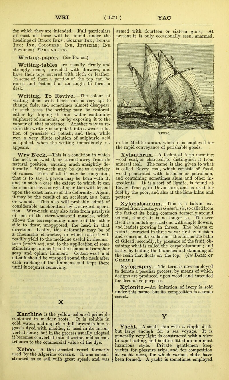 for which they are intended. Full particulars of most of these will be found under the headings of Black Inks ; Golden Ink ; Indian Ink ; Ink, Coloured ; Ink, Invisible ; Ink Powders ; Marking Ink. Writing-paper. (See Paper.) Writing-tables are usually firmly and strongly made, provided with drawers, and have their tops covered with cloth or leather. In some of them a portion of the top can he raised and fastened at an angle to form a desk. Writing, To Revive.—The colour of writing done with black ink is very apt to change, fade, and sometimes almost disappear. In such cases the writing may be restored, either by dipping it into water containing sulphuret of ammonia, or by exposing it to the vapour of that substance. Another way to re- store the writing is to put it into a weak solu- tion of prussiate of potash, and then, while wet, a very dilute solution of sulphuric acid is applied, when the writing immediately re- appears. Wry Neck.—This is a condition in which the neck is twisted, or turned awry from its natural position, causing much unsightly de- formity. Wry-neck may be due to a variety of causes. First of all it may be congenital, that is to say, a person may be bom with it, and in such a case the extent to which it can be remedied by a surgical operation will depend upon the exact nature of the deformity. Again, it may be the result of an accident, as a burn or wound. This also will probably admit of considerable amelioration by a surgical opera- tion. Wry-neck may also arise from paralysis of one of the sterno-mastoid muscles, which allows the corresponding muscle of the other side to draw, unoppposed, the head in that direction. Lastly, this deformity may be of a rheumatic character, in which case it will readily yield to the medicine useful in rheuma- tism (which see), and to the application of some stimulating liniment, as the compound camphor soap and opium liniment. Cotton-wool and oil-silk should be wrapped round the neck after each rubbing of the liniment, and kept there until it requires removing. X Xanthine is the yellow-coloured principle contained in madder roots. It is soluble in cold water, and imparts a dull brownish hue to goods dyed with madder, if used in its uncon- verted state; but in the process usually adopted it becomes converted into alizarine, and so con- tributes to the commercial value of the dye. Xebec.—A three-masted vessel formerly used by the Algerine corsairs. It was so con- structed as to sail with great speed, and was armed with fourteen or sixteen guns. At present it is only occasionally seen, unarmed, in the Mediterranean, where it is employed for the rapid conveyance of perishable goods. Xylanthrax.—A technical term meaning wood coal, or charcoal, to distinguish it from mineral coal. The name is also given to what is called Bovey coal, which consists of fossil wood penetrated with bitumen or petroleum, and containing sometimes alum and other in- gredients. It is a sort of lignite, is found at Bovey Tracey, in Devonshire, and is used for fuel by the poor, and also at the lime-kilns and pottery. Xylobalsamum.—This is a balsam ex- tracted from theAmyris Gileadensis, so calledfrom the fact of its being common formerly around Gilead, though it is no longer so. The tree itself is a middling-sized one with single flowers, and leaflets growing in threes. The balsam or resin is extracted in three ways : first by incision and consequent exudation—this forms the balm of Gilead; secondly, by pressure of the fruit, ob- taining what is called the carpobalsamum ; and lastly, by boiling the branches and skimming off the resin that floats on the top. (See Balm of Gilead.) Xylography.—The term is now employed to denote a peculiar process, by means of which designs are produced upon wood, and intended for decorative purposes. Xylonite.—An imitation of ivory is sold under this name, but its composition is a trade secret. Y Yacht.—A small ship with a single deck, but large enough for a sea voyage. It is generally very light, is constructed with a view to rapid sailing, and is often fitted up in a most luxurious style. Private gentlemen keep yachts for pleasure trips, and for competition at yacht races, for which various clubs have been formed. A yacht is sometimes employed