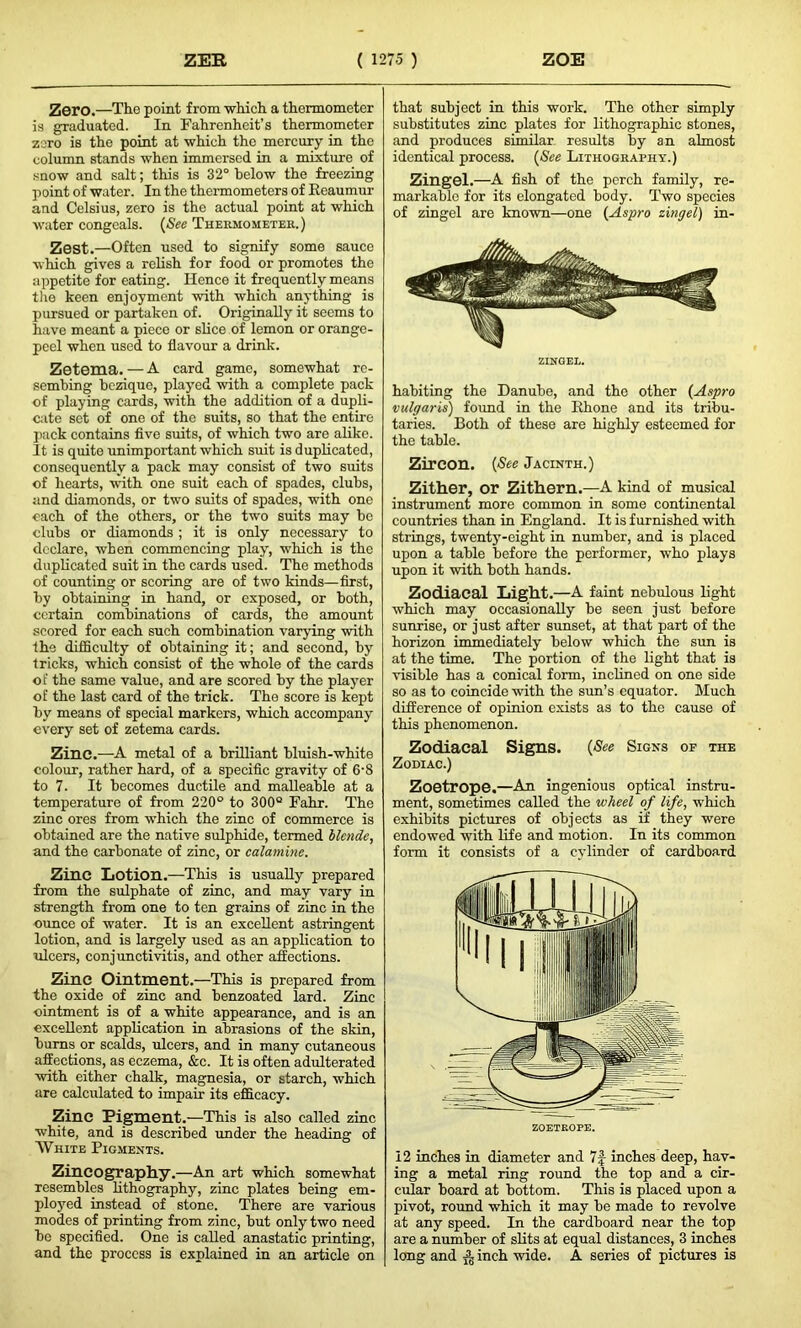 Zero.—The point from which a thermometer is graduated. In Fahrenheit’s thermometer zero is the point at which the mercury in the column stands when immersed in a mixture of snow and salt; this is 32° below the freezing point of water. In the thermometers of Reaumur and Celsius, zero is the actual point at which water congeals. (See Thermometer.) Zest.—Often used to signify some sauce which gives a relish for food or promotes the appetite for eating. Hence it frequently means the keen enjoyment with which anything is pursued or partaken of. Originally it seems to have meant a piece or slice of lemon or orange- peel when used to flavour a drink. Zetema. — A card game, somewhat rc- sembing bezique, played with a complete pack of playing cards, with the addition of a dupli- cate set of one of the suits, so that the entire pack contains five suits, of which two are alike. It is quite unimportant which suit is duplicated, consequently a pack may consist of two suits of hearts, with one suit each of spades, clubs, and diamonds, or two suits of spades, with one each of the others, or the two suits may be clubs or diamonds ; it is only necessary to declare, when commencing play, which is the duplicated suit in the cards used. The methods of counting or scoring are of two kinds—first, by obtaining in hand, or exposed, or both, certain combinations of cards, the amount scored for each such combination varying with the difficulty of obtaining it; and second, by tricks, which consist of the whole of the cards of the same value, and are scored by the player of the last card of the trick. The score is kept by means of special markers, which accompany every set of zetema cards. Zinc.—A metal of a brilliant bluish-white colour, rather hard, of a specific gravity of 6‘8 to 7. It becomes ductile and malleable at a temperature of from 220° to 300° Fahr. The zinc ores from which the zinc of commerce is obtained are the native sulphide, termed blende, and the carbonate of zinc, or calamine. Zinc Lotion.—This is usually prepared from the sulphate of zinc, and may vary in strength from one to ten grains of zinc in the ounce of water. It is an excellent astringent lotion, and is largely used as an application to ulcers, conjunctivitis, and other affections. Zinc Ointment.—This is prepared from the oxide of zinc and benzoated lard. Zinc ointment is of a white appearance, and is an excellent application in abrasions of the skin, bums or scalds, ulcers, and in many cutaneous affections, as eczema, &c. It is often adulterated with either chalk, magnesia, or starch, which are calculated to impair its efficacy. Zinc Pigment.—This is also called zinc white, and is described under the heading of White Pigments. Zincography.—An art which somewhat resembles lithography, zinc plates being em- ployed instead of stone. There are various modes of printing from zinc, but only two need be specified. One is called anastatic printing, and the process is explained in an article on that subject in this work. The other simply substitutes zinc plates for lithographic stones, and produces similar results by an almost identical process. (See Lithography.) zingel.—A fish of the perch family, re- markable for its elongated body. Two species of zingel are known—one (Aspro zingel) in- ZINGEL. habiting the Danube, and the other (Aspro vulgaris) found in the Rhone and its tribu- taries. Both of these are highly esteemed for the table. Zircon. (See Jacinth.) Zither, or Zithern.—A kind of musical instrument more common in some continental countries than in England. It is furnished with strings, twenty-eight in number, and is placed upon a table before the performer, who plays upon it with both hands. Zodiacal Light.—A faint nebulous light which may occasionally be seen just before sunrise, or just after sunset, at that part of the horizon immediately below which the sun is at the time. The portion of the light that is visible has a conical form, inclined on one side so as to coincide with the sun’s equator. Much difference of opinion exists as to the cause of this phenomenon. Zodiacal Signs. (See Signs op the Zodiac.) Zoetrope.—An ingenious optical instru- ment, sometimes called the wheel of life, which exhibits pictures of objects as if they were endowed with life and motion. In its common form it consists of a cylinder of cardboard 12 inches in diameter and 7f inches deep, hav- ing a metal ring round the top and a cir- cular board at bottom. This is placed upon a pivot, round which it may be made to revolve at any speed. In the cardboard near the top are a number of slits at equal distances, 3 inches long and inch wide. A series of pictures is