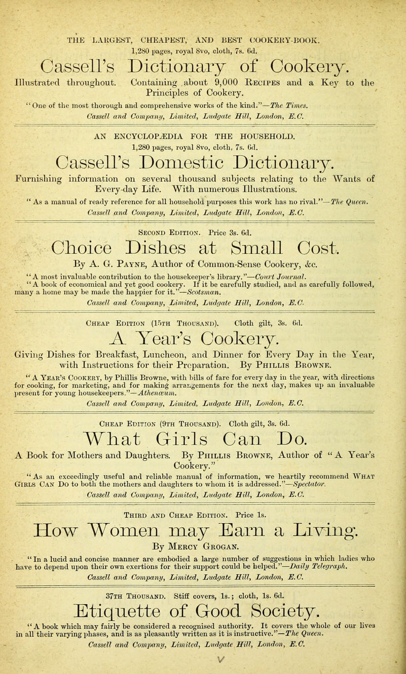 THE LARGEST, CHEAPEST, AND BEST COOKERY-BOOK. 1,280 pages, royal 8vo, cloth, 7s. Gd. Cassell’s Dictionary of Cookery. Illustrated throughout. Containing about 9,000 Recipes and a Key to the Principles of Cookery. “ One of the most thorough and comprehensive works of the kind.”—The Times. Cassell and Company, Limited, Ludgate Hill, London, E.C. AN ENCYCLOPAEDIA FOR THE HOUSEHOLD. 1,280 pages, royal 8vo, cloth, 7s. Gd. Cassell’s Domestic Dictionary. Furnishing information on several thousand subjects relating to the Wants of Every-day Life. With numerous Illustrations. As a manual of ready reference for all household purposes this work has no rival.”—The Queen. Cassell and Company, Limited, Ludgate Hill, London, E.C. Second Edition. Price 3s. Gd. Choice Dishes at Small Cost, By A. G. Payne, Author of Common-Sense Cookery, Ac. “A most invaluable contribution to the housekeeper’s library.”—Court Journal. “A book of economical and yet good cookery. If it be carefully studied, and as carefully followed, many a home may be made the happier for it.”—(Scotsman. Cassell and Company, Limited, Ludgate Hill, London, E.C- Cheap Edition (15th Thousand). Cloth gilt, 3s. Gd. A Year’s Cookery. Giving Dishes for Breakfast, Luncheon, and Dinner for Every Day in the Year, with Instructions for their Preparation. By Phillis Browne. “ A Year’s Cookery, by Phillis Browne, with bills of fare for every day in the year, with directions for cooking, for marketing, and for making arrangements for the next day, makes up an invaluable present for young housekeepers.”—Athenceum. Cassell and Company, Limited, Ludgate Hill, London, E.C. Cheap Edition (9th Thousand). Cloth gilt, 3s. 6d. What Girls Can Do. A Book for Mothers and Daughters. By Phillis Browne, Author of “A Year’s Cookery.” “ As an exceedingly useful and reliable manual of information, we heartily recommend What Girls Can Do to both the mothers and daughters to whom it is addressed.”—Spectator. Cassell and Company, Limited, Ludgate Hill, London, E.C. Third and Cheap Edition. Price Is. How Women may Earn a Living. By Mercy Grogan. “ In a lucid and concise manner are embodied a large number of suggestions in which ladies who have to depend upon their own exertions for their support could be helped.”—Daily Telegraph. Cassell and Company, Limited, Ludgate Hill, London, E.C. 37th Thousand. Stiff covers, Is.; cloth, Is. 6d. Etiquette of Good Society. “A book which may fairly be considered a recognised authority. It covers the whole of our lives in all their varying phases, and is as pleasantly written as it is instructive.”—The Queen. Cassell and Company, Limited, Ludgate Hill, London, E.C. V