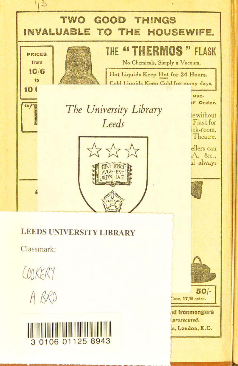 ' b TWO GOOD THINGS INVALUABLE TO THE HOUSEWIFE, THE “THERMOS ” FLASK No Chemicals, Simply a Vacuum. Hot Liquids Keep Hot for 24 Hours. C!r»ld T.lrmirlft Kpp.n Cnlfl fnr many days. to i -—-J use. 6 The University Library Leeds •f Order. ie without Fiasli for ick-room, Theatre. ellers can ,A, &c., il always LEEDS UNIVERSITY LIBRARY Classmark: (QM 0106 8943 IgL 501- Case, 17/6 extra. id Ironmongers prosecuted. ie, London, E.C.