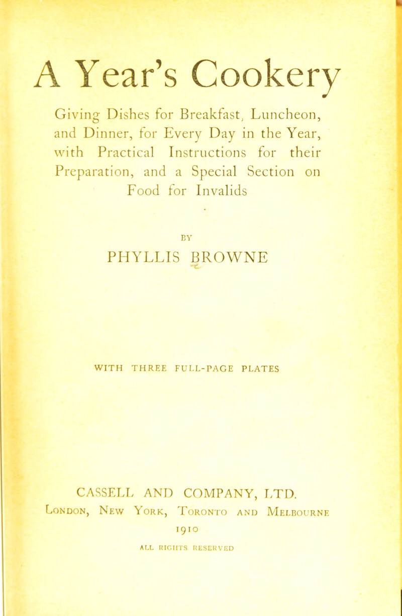 A Year’s Cookery Giving Dishes for Breakfast, Luncheon, and Dinner, for Every Day in the Year, with Practical Instructions for their Preparation, and a Special Section on Food for Invalids BY PHYLLIS BROWNE WITH THREE FULL-PACE PLATES CASSELL AND COMPANY, LTD. London, New York, Toronto and Melbourne 1910 ALL RIGHTS RESERVED