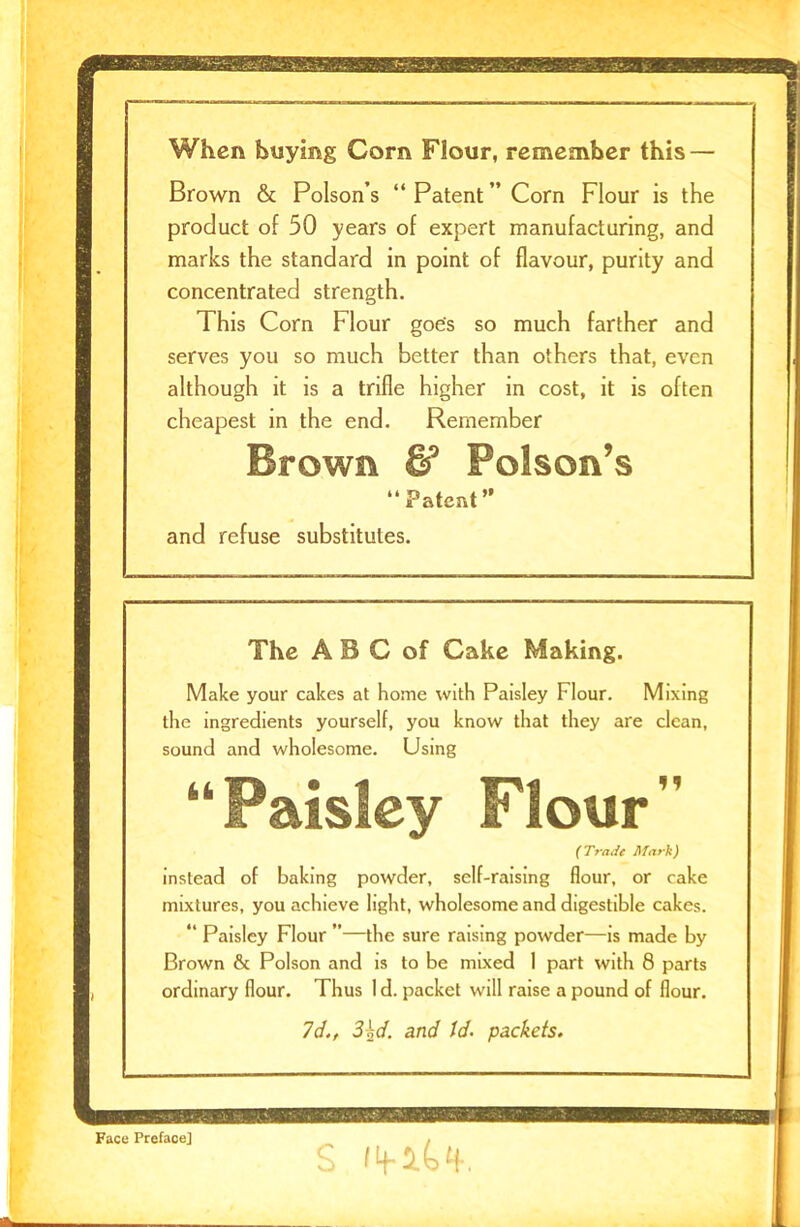 When buying Corn Flour, remember this — marks the standard in point of flavour, purity and concentrated strength. This Corn Flour goes so much farther and although it is a trifle higher in cost, it is often cheapest in the end. Remember Brown & Poison’s “ Patent ” and refuse substitutes. The A B C of Cake Making. Make your cakes at home with Paisley Flour. Mixing the ingredients yourself, you know that they are clean, mixtures, you achieve light, wholesome and digestible cakes. “ Paisley Flour ”—the sure raising powder—is made by Brown & Poison and is to be mixed 1 part with 8 parts ordinary flour. Thus 1 d. packet will raise a pound of flour. Brown & Poison’s “ Patent ” Corn Flour is the product of 50 years of expert manufacturing, and serves you so much better than others that, even sound and wholesome. Using ( Trade Mark) instead of baking powder, self-raising flour, or cake Id., 3\d. and Id. packets.