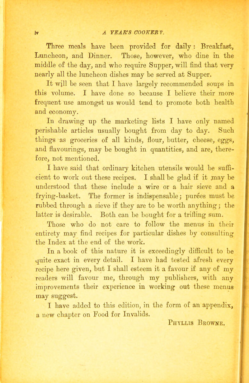 Three meals have been provided for daily: Breakfast, Luncheon, and Dinner. Those, however, who dine in the middle of the day, and who require Supper, will find that very nearly all the luncheon dishes may he served at Supper. It will be seen that I have largely recommended soups in this volume. I have done so because I believe their more frequent use amongst us would tend to promote both health and economy. In drawing up the marketing lists I have only named perishable articles usually bought from day to day. Such things as groceries of all kinds, flour, butter, cheese, eggs, and flavourings, may be bought in quantities, and are, there- fore, not mentioned. I have said that ordinary kitchen utensils would be suffi- cient to work out these recipes. I shall be glad if it may be understood that these include a wire or a hair sieve and a frying-basket. The former is indispensable; purees must be rubbed through a sieve if they are to be worth anything; the latter is desirable. Both can be bought for a trifling sum. Those who do not care to follow the menus in their entirety may find recipes for particular dishes by consulting the Index at the end of the work. In a book of this nature it is exceedingly difficult to be quite exact in every detail. I have had tested afresh every recipe here given, but I shall esteem it a favour if any of my readers will favour me, through my publishers, with any improvements their experience in working out these menus may suggest. I have added to this edition, in the form of an appendix, a new chapter on Food for Invalids. Phyllis Browne.