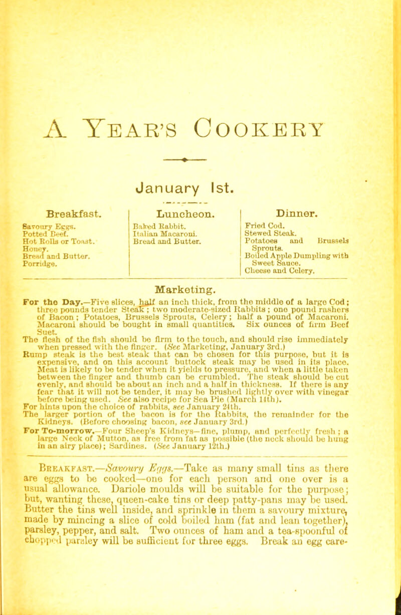 January 1st. Breakfast. Luncheon. Dinner. 8avoury Ecgs. Potted Beef. Hot Rolls or Toast. Honey. Bread and Butter. Porridge. Baked Rabbit. Italian Macaroni. Bread and Butter. Fried Cod. Stewed Steak. Potatoes and Brussels Sprouts. Boiled Apple Dumpling with Sweet Sauce. Cheese and Celery. Marketing. For tho Day.—Five slices, h^lf an inch thick, from tho middle of a largo Cod; threo pounds tender Steak; two moderate-sized Rabbits ; ono pound rashers of Bacon ; Potatoes, Brussels Sprouts, Celery; half a pound of Macaroni. Macaroni should be bought in small quantities. Six ounces of firm Beef Suet. The flesh of the fish should bo firm to tho touch, and should rise immediately when pressed with the finger. (Sec Marketing, January 3rd.) Rump steak is tho best steak that can bo chosen for this purpose, but it is expensive, and on this account buttock steak may be used in its plnco. Meat is likely to bo tender when it yields to pressure, and when a little taken between the finger and thumb can bo crumbled. The steak should be cut evenly, and should be about an inch and a half in thickness. If there is any fear that it will not be tender, it may bo brushed lightly over with vinegar before being used. ,S'ee also recipe for Sea Pie (March 11th). For hints upon the choice of rabbits, see January 21th. The larger portion of the bacon is for tho Babbits, tho remainder for the Kidneys. (Before choosing bacon, see January 3rd.) For To-morrow.—Four Sheep's Kidneys—fine, plump, and perfectly fresh; a large Neck of Mutton, as free from fat as possible (the neck should be hung in an airy place); Sardines. (Sec January 12th.) Breakfast.—Savoury Eygt.—Take as many small tins as tliere are eggs to be cooked—one for each person and one over is a usual allowance. Dariole moulds will be suitable for the purpose; but, wanting these, queen-cake tins or deep patty-pans may be used. Butter the tins well inside, and sprinkle in them a savoury mixture, made by mincing a slice of cold boiled ham (fat and lean together), parsley, pepper, and salt. Two ounces of ham and a tea-spoonful of chopped parsley will be sufficient for three eggs. Break an egg care-