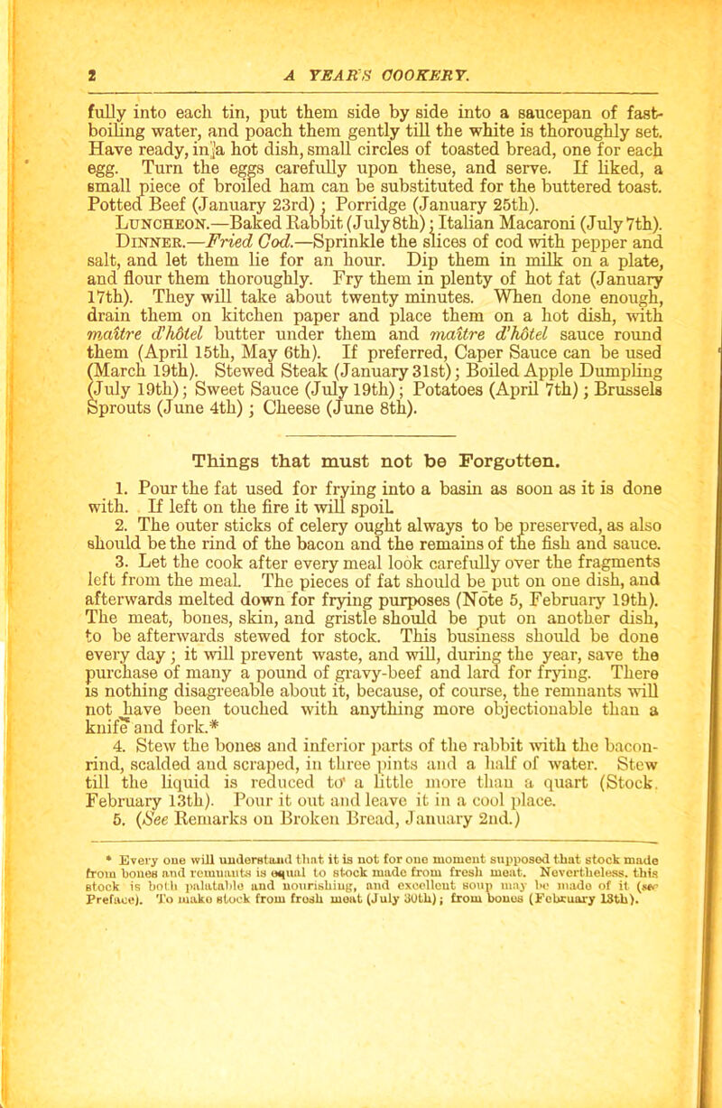 fully into each tin, put them side by side into a saucepan of fast- boiling water, and poach them gently till the white is thoroughly set. Have ready, ini’a hot dish, small circles of toasted bread, one for each egg. Turn the eggs carefully upon these, and serve. If liked, a small piece of broiled ham can be substituted for the buttered toast. Potted Beef (January 23rd) • Porridge (January 25th). Luncheon.—Baked Rabbit, (July 8th): Italian Macaroni (July 7th). Dinnek.—Fried God.—Sprinkle the slices of cod with pepper and salt, and let them lie for an hour. Dip them in milk on a plate, and flour them thoroughly. Fry them in plenty of hot fat (January 17th). They will take about twenty minutes. When done enough, drain them on kitchen paper and place them on a hot dish, with maitre d’hdtel butter under them and maitre d’hotel sauce round them (April 15th, May 6th). If preferred, Caper Sauce can be used (March 19th). Stewed Steak (January 31st); Boiled Apple Dumpling (July 19tli); Sweet Sauce (July 19th); Potatoes (April 7th); Brussels Sprouts (June 4th); Cheese (June 8th). Things that must not be Forgotten. 1. Pour the fat used for frying into a basin as soon as it is done with. If left on the fire it will spoiL 2. The outer sticks of celery ought always to be preserved, as also should be the rind of the bacon and the remains of the fish and sauce. 3. Let the cook after every meal look carefully over the fragments left from the meaL The pieces of fat should be put on one dish, and afterwards melted down for frying purposes (Note 5, February 19th). The meat, bones, skin, and gristle should be put on another dish, to be afterwards stewed for stock. This business should be done every day ; it will prevent waste, and will, during the year, save the purchase of many a pound of gravy-beef and lard for frying. There is nothing disagreeable about it, because, of course, the remnants will not have been touched with anything more objectionable than a knife1 and fork.* 4. Stew the bones and inferior parts of the rabbit with the bacon- rind, scalded and scraped, in three pints and a half of water. Stew till the liquid is reduced to’ a little more than a quart (Stock, February 13th). Pour it out and leave it in a cool place. 5. (See Remarks on Broken Bread, January 2nd.) * Every one will understand that it is not for one moment supposed that stock made from hones and remnants is equal to stock made from fresh meat. Nevertheless, this stock is both palatable and nourishing, and excellent soup may be made of it (see Preface). 'J’o mako stock from fresh meat (July 30th); from bones (February 13th).