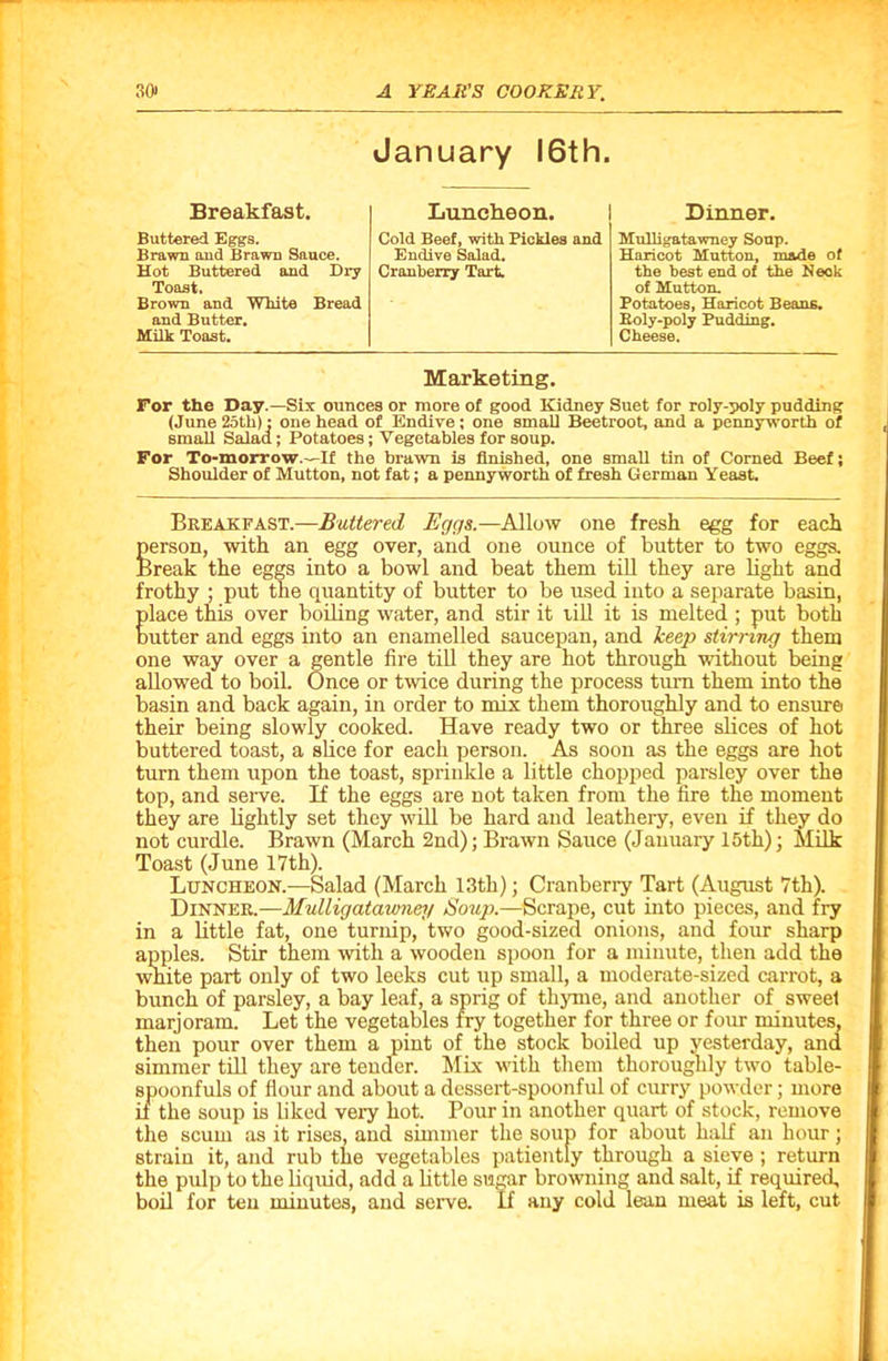 January 16th. Breakfast. Luncheon. Dinner. Buttered Eggs. Brawn and Brawn Sauce. Hot Buttered and Dry Toast. Brown and White Bread and Butter. Milk Toast. Cold Beef, with Pickles and Endive Salad. Cranberry Tart. Mulligatawney Soup. Haricot Mutton, made of the best end of the Neok of Mutton. Potatoes, Haricot Beans. Roly-poly Pudding. Cheese. Marketing. For the Day.—Six ounces or more of good Kidney Suet for roly-poly pudding (June 25th): one head of Endive; one small Beetroot, and a pennyworth of small Salad; Potatoes; Vegetables for soup. For To-morrow.—If the brawn is finished, one small tin of Corned Beef; Shoulder of Mutton, not fat; a pennyworth of fresh German Yeast. Breakfast.—Buttered Eggs.—Allow one fresh egg for each person, with an egg over, and one ounce of butter to two eggs. Break the eggs into a bowl and beat them till they are light and frothy • put the quantity of butter to be used into a separate basin, Elace this over boiling water, and stir it till it is melted ; put both utter and eggs into an enamelled saucepan, and keep stirring them one way over a gentle fire till they are hot through without being allowed to boil. Once or twice during the process turn them into the basin and back again, in order to mix them thoroughly and to ensure their being slowly cooked. Have ready two or three slices of hot buttered toast, a slice for each person. As soon as the eggs are hot turn them upon the toast, spi'inkle a little chopped parsley over the top, and seiwe. If the eggs are not taken from the fire the moment they are lightly set they will be hard and leathery, even if they do not curdle. Brawn (March 2nd); Brawn Sauce (January 15th); Milk Toast (June 17th). Luncheon.—Salad (March 13th); Cranberry Tart (August 7th). Dinner.—Mulligatawney Soup.—Scrape, cut into pieces, and fry in a little fat, one turnip, two good-sized onions, and four sharp apples. Stir them with a wooden spoon for a minute, then add the white part only of two leeks cut up small, a moderate-sized carrot, a bunch of parsley, a bay leaf, a sprig of thyme, and another of sweel marjoram. Let the vegetables fry together for three or four minutes, then pour over them a pint of the stock boiled up yesterday, and simmer till they are tender. Mix with them thoroughly two table- spoonfuls of flour and about a dessert-spoonful of curry powder; more if the soup is liked very hot. Pour in another quart of stock, remove the scum as it rises, and simmer the soup for about half an hour; strain it, and rub the vegetables patiently through a sieve ; return the pulp to the liquid, add a little sugar browning and salt, if required, boil for ten minutes, and serve. If any cold lean meat is left, cut