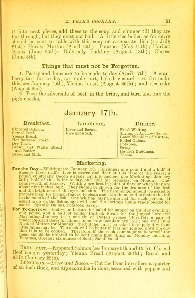 it into neat pieces, add these to the soup, and simmer till they are hot through, but they must not boil. A little rice boiled as for curry should be sent to table with this soup on a separate dish {see July 21st); Haricot Mutton (April 13th); Potatoes (May 12th); Haricot Beans (June 20th); Roly-poly Pudding (August 18th); Cheese (June 8th). Tilings that must not be Forgotten. 1. Pastry and buns are to be made to-day (April 17th). A cran- berry tart for to-day, an apple tart, baked custard tart (to make this, see January 19th), Vienna bread (August 26th); and rice cake (August 2nd). 2. Turn the silverside of beef in the brine, and turn and rub the pig’s cheeks. January 17th. Breakfast. Luncheon. Dinner. Kippered Salmon. Liver and Bacon. Pried Whiting. Corned Beef. Rice Snowball. Shrimp or Anchovy Sauce. Vienna Bread. Roast Shoulder of Mutton. Hot Buttered Toast. Boiled Onions. Dry Toast. Potatoes. Brown and White Bread Savoy. and Butter. Hayrick Puddings. Bread and Milk. Cheese. Marketing. Far the Day.—Whiting (see January 3rd): Shrimps ; one pound and a halt of Sheep's Liver (calfs liver is scarce and dear at this time of the year); a pound of streaky Bacon already cut into rashers (see Marketing, January 3rd); half of this is for to-day, and half for breakfast on Monday. One- pennyworth of Parsley. Whiting are best in point of flavour when they are about nine inches long. They should be chosen for the firmness of the flesh and the brightness of the eyes and skin. The fishmonger should be asked to prepare them for frying; that is, to clean and skin them, and to fasten the tail in the mouth of the fish. One whiting may bo allowed for each person. If asked to do so, the fishmonger will send the shrimps home ready picked for sauce. Spanish Onions, Potatoes, Savoy. For To-morrow.—Kndive or Lettuce for salad for supper on Sunday evening ; one pound and a half of tender Buttock Steak for the jugged hare (see Marketing, January 1st); one tin of Potted Grouse (BovilPs); a pair of moderate-sized Soles for dinner to-morrow (see January 3rd) ; ono well hung Neck of Mutton for Monday : the butcher must be asked to supply it with as bttle fat as may be. The neck will be better if it is not jointed until the day that it is to be cooked. Therefore, if the cook cannot joint it herself the ineat should be ordered to be sent home first thing on Monday morning. Potatoes, Greens ; six ounces of Suet; Small Salad. Breakfast.—Kippered Salmon (.see January 9th and 15th). Corned fbought yesterday; Vienna Bread (August 26th); Bread and Milk (January 25th). Luncheon.—Liver and Bacon.—Cut the liver into slices a quarter of an inch thick, and dip each slice in Hour, seasoned with pepper and