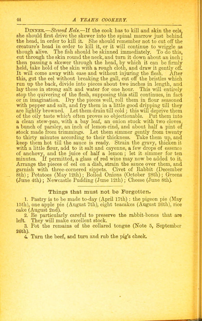 Dinner.—Steived Eels.—If the cook has to kill and skin the eels, she should first drive the skewer into the spinal marrow just behind the head, in order to kill it. She should remember not to cut off the creature’s head in order to kill it, or it will continue to wriggle as though alive. The fish should be skinned immediately. To do this, cut through the skin round the neck, and turn it down about an inch; then passing a skewer through the head, by which it can be firmly held, take hold of the skin with a rough cloth, and draw it gently off. It will come away with ease and without injuring the flesh. After this, gut the eel without breaking the gall, cut off the bristles which run up the back, divide into pieces about two inches in length, and lay these in strong salt and water for one hour. This will entirely stop the quivering of the flesh, supposing this still continues, in fact or in imagination. Dry the pieces well, roll them in flour seasoned with pepper and salt, and fry them in a little good dripping till they are lightly browned. Let them drain till cold ; this will deprive them of the oily taste which often proves so objectionable. Put them into a clean stew-pan, with a bay leaf, an onion stuck with two cloves, a bunch of parsley, an inch of lemon-rind, and about half a pint of stock made from trimmings. Let them simmer gently from twenty to thirty minutes according to their thickness. Take them up, and keep them hot till the sauce is ready. Strain the gravy, thicken it with a little flour, add to it salt and cayenne, a few drops of essence of anchovy, and the juice of half a lemon; let it simmer for ten minutes. If permitted, a glass of red wine may now be added to it. Arrange the pieces of eel on a dish, strain the sauce over them, and garnish with three-cornered sippets. Civet of Rabbit (December 8th); Potatoes (May 12th); Boiled Onions (October 28tli); Greens (June 4th) ; Newcastle Pudding (June 12th); Cheese (June 8th). Things that must not be Forgotten. 1. Pastry is to be made to-day (April 17th): the pigeon pie (May 15th), one apple pie (August 7th), eight teacakes (August 26th), rice cake (August 2nd). 2. Be particularly careful to preserve the rabbit-bones that are left. They will make excellent stock. 3. Pot the remains of the collared tongue (Note 5, September 26th). 4 Turn the beef, and turn and rub the pig’s cheek.