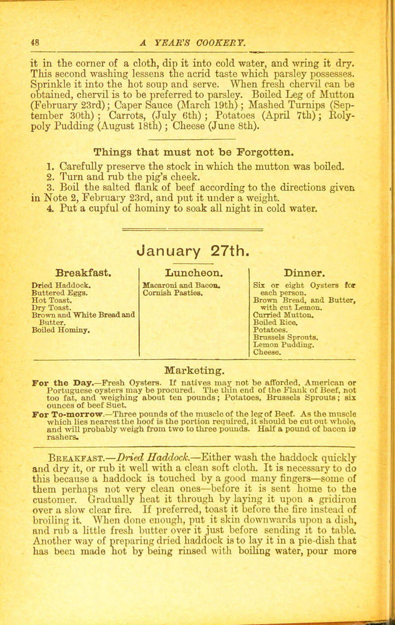 it in the corner of a cloth, dip it into cold water, and wring it dry. This second washing lessens the acrid taste which parsley possesses. Sprinkle it into the hot soup and serve. When fresh chervil can be obtained, chervil is to be preferred to parsley. Boiled Leg of Mutton (February 23rd); Caper Sauce (March 19th); Mashed Turnips (Sep- tember 30th) ; Carrots, (July 6th) ; Potatoes (April 7th); Roly- poly Pudding (August 18th); Cheese (June 8th). Things that must not be Forgotten. 1. Carefully preserve the stock in which the mutton was boiled. 2. Turn and rub the pig’s cheek. 3. Boil the salted flank of beef according to the directions given in Note 2, February 23rd, and put it under a weight. 4 Put a cupful of hominy to soak all night in cold water. January 27th. Breakfast. Dried Haddock. Buttered Eggs. Hot Toast. Dry Toast. Brown and White Bread and Butter. Boiled Hominy. Luncheon. Macaroni and Bacon. Cornish Pasties. Dinner. Six or eight Oysters for each person. Brown Bread, and Butter, with cut Lemon. Curried Mutton. Boiled Bice. Potatoes. Brussels Sprouts. Lemon Pudding. Cheese. Marketing. For the Day.—Fresh Oysters. If natives may not be afforded, American or Portuguese oysters may be procured. The thin end of the Flank of Beef, not too fat, and weighing about ten pounds; Potatoes, Brussels Sprouts; six ounces of beef Suet. For To-morrow.—Three pounds of the muscle of the leg of Beef. As the muscle which lies nearest the hoof is the portion required, it should be cut out whole, and will probably weigh from two to three pounds. Half a pound of bacon iD rashers. Breakfast.—Dried Haddock.—Either wash the haddock quickly and dry it, or rub it well with a clean soft cloth. It is necessary to do this because a haddock is touched by a good many fingers—some of them perhaps not very clean ones—before it is sent home to the customer. Gradually heat it through by laying it upon a gridiron over a slow clear fire. If preferred, toast it before the fire instead of broiling it. When done enough, put it skin downwards upon a dish, and rub a little fresh butter over it just before sending it to table. Another way of preparing dried haddock is to lay it in a pie-dish that has been made not by being rinsed with boiling water, pour more
