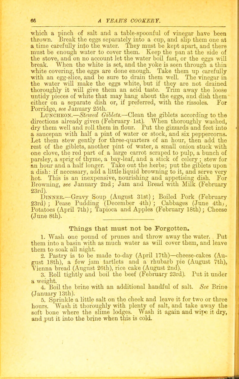 which a pinch of salt and a table-spoonfnl of vinegar have been thrown. Break the eggs separately into a cup, and slip them one at a time carefully into the water. They must be kept apart, and there must be enough water to cover them. Keep the pan at the side of the stove, and on no account let the water boil fast, or the eggs will break. When the white is set, and the yoke is seen through a thin white covering, the eggs are done enough. Take them up carefully with an egg-slice, and be sure to drain them well. The vinegar in the water will make the eggs white, but if they are not drained thoroughly it will give them an acid taste. Trim away the loose untidy pieces of white that may hang about the eggs, and dish them either on a separate dish or, if preferred, with the rissoles. For Porridge, see January 25th. Luncheon.—Stewed Giblets.—Clean the giblets according to the directions already given (February 1st). When thoroughly washed, dry them well and roll them in dour. Put the gizzards and feet into a saucepan with half a pint of water or stock, and six peppercorns. Let them stew gently for three-quarters of an hour, then add the of water, a small onion stuck with parsley, a sprig of thyme, a bay-leaf, and a stick of celery ; stew for an hour and. a half longer. Take out the herbs; put the giblets upon a dish: if necessary, add a little liquid browning to it, and serve very hot. This is an inexpensive, nourishing and appetising disk For Browning, see January 2nd; Jam and Bread with Milk (February 23rd). Dinner.—Gravy Soup (August 31st); Boiled Pork (February 23rd); Pease Pudding (December 4th); Cabbages (June 4th;, Potatoes (April 7th); Tapioca and Apples (February 18th); Cheese (June 8th). 1. Wash one pound of prunes and throw away the water. Put them into a basin with as much water as will cover them, and leave them to soak all night. 2. Pastry is to be made to-day (April 17th)—cheese-calces (Au- gust 18th), a few jam tartlets and a rhubarb pie (August 7th), Vienna bread (August 26th), rice cake (August 2nd). 3. Roll tightly and boil the beef (February 23rd). Tut it under a weight. 4. Boil the brine with an additional handful of salt. See Brine (January 13th). 5. Sprinkle a little salt on the cheek and leave it for two or three hours. Wash it thoroughly with plenty of salt, and take away the soft bone where the slime lodges. Wash it again and wipe it dry, and put it into the brine when this is cold. carrot scraped to pulp, a bunch of Things that must not be Forgotten.