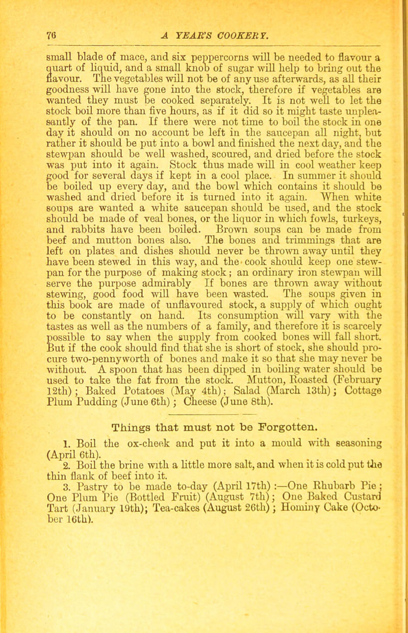 small blade of mace, and six peppercorns will be needed to flavour a quart of liquid, and a small knob of sugar will help to bring out the flavour. The vegetables will not be of any use afterwards, as all their goodness will have gone into the stock, therefore if vegetables are wanted they must be cooked separately. It is not well to let the stock boil more than five hours, as if it did so it might taste unplea- santly of the pan. If there were not time to boil the stock in one day it should on no account be left in the saucepan all night, but rather it should be put into a bowl and finished the next day, and the stewpan should be well washed, scoured, and dried before the stock was put into it again. Stock thus made will in cool weather keep good for several days if kept in a cool place. In summer it should be boiled up every day, and the bowl which contains it should be washed and dried before it is turned into it again. When white soups are wanted a white saucepan should be used, and the stock should be made of veal bones, or the liquor in which fowls, turkeys, and rabbits have been boiled. Brown soups can be made from beef and mutton bones also. The bones and trimmings that are left on plates and dishes should never be thrown away until they have been stewed in this way, and the > cook should keep one stew- pan for the purpose of making stock; an ordinary iron stewpan will serve the purpose admirably If bones are thrown away without stewing, good food will have been wasted. The soups given in this book are made of unflavoured stock, a supply of which ought to be constantly on hand. Its consumption will vary with the tastes as well as the numbers of a family, and therefore it is scarcely possible to say when the supply from cooked bones will fall short. But if the cook should find that she is short of stock, she should pro- cure two-pennyworth of bones and make it so that she may never be without. A spoon that has been dipped in boiling water should be used to take the fat from the stock. Mutton, Roasted (February 12tli); Baked Potatoes (May 4th); Salad (March 13th); Cottage Plum Pudding (June 6th); Cheese (June 8th). Things that must not be Forgotten. 1. Boil the ox-cheek and put it into a mould with seasoning (April 6th). 2. Boil the brine with a little more salt, and when it is cold put the thin flank of beef into it. 3. Pastry to be made to-day (April 17th) One Rhubarb Pie ; One Plum Pie (Bottled Fruit) (August 7th); One Baked Custard Tart (January 19th); Tea-cakes (August 26th) ; Hominy Cake (Octo- ber 16th).