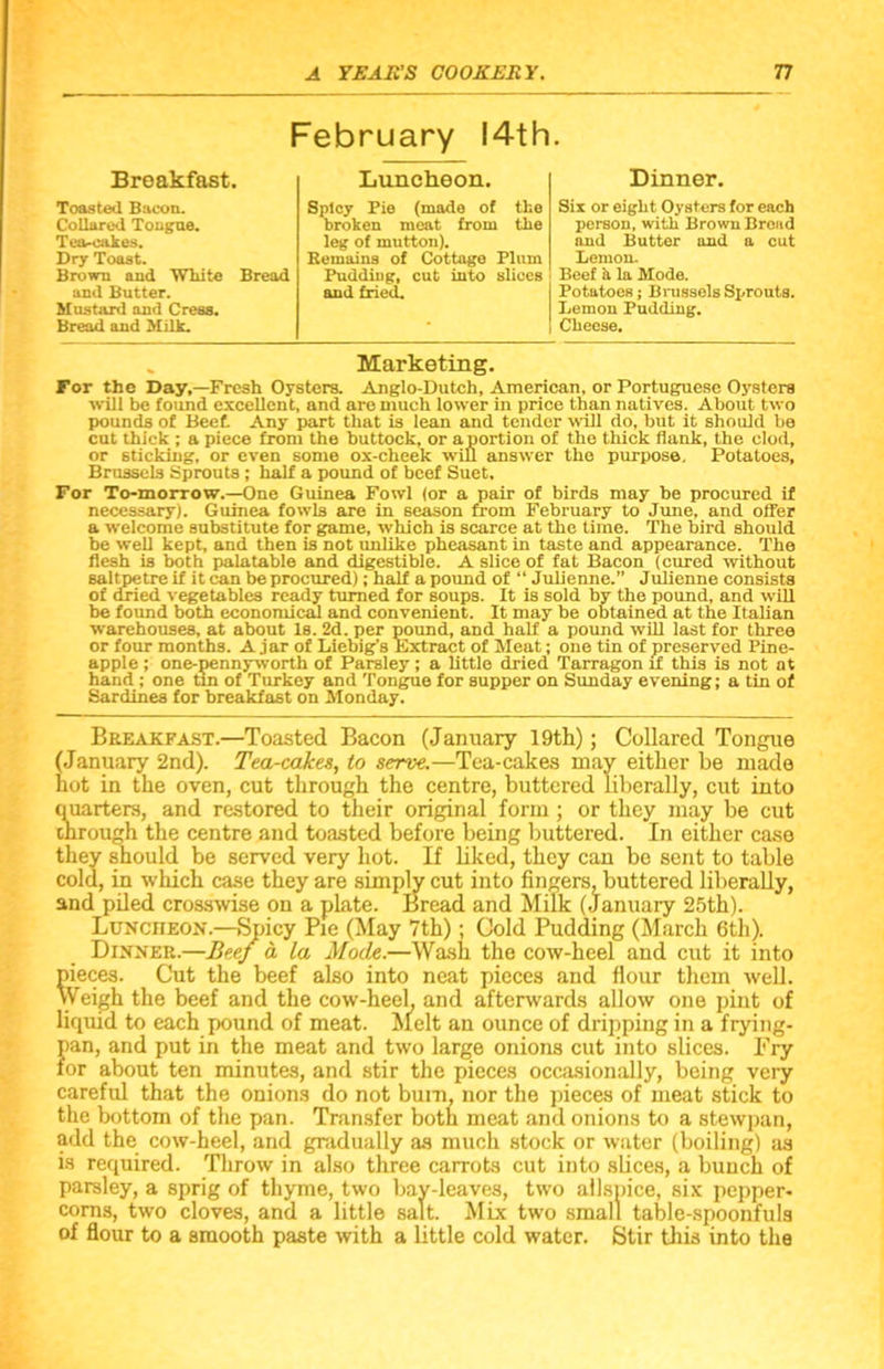 February 14th Breakfast. Toasted Bacon. Collared Tongue. Tea-cakes. Dry Toast. Brown and White Bread and Butter. Mustard and Cress. Bread and Milk. Luncheon. Spicy Pie (made of the broken meat from the leg of mutton). Remains of Cottage Plum Pudding, cut into slices and fried. Dinner. Six or eight Oysters for each person, with Brown Broad and Butter and a cut Lemon. Beef a la Mode. Potatoes; Brussels Sprouts. Lemon Pudding. Cheese. Marketing. For the Day,—Fresh Oysters. Anglo-Dutch, American, or Portuguese Oysters will be found excellent, and are much lower in price than natives. About two pounds of Beef. Any part that is lean and tender will do, but it should be cut thick ; a piece from the buttock, or a portion of the thick flank, the clod, or sticking, or even some ox-cheek will answer the purpose. Potatoes, Brussels Sprouts ; half a pound of beef Suet. For To-morrow.—One Guinea Fowl (or a pair of birds may be procured if necessary). Guinea fowls are in season from February to June, and offer a welcome substitute for game, which is scarce at the time. The bird should be well kept, and then is not unlike pheasant in taste and appearance. The flesh is both palatable and digestible. A slice of fat Bacon (cured without saltpetre if it can be procured); half a pound of “ Julienne.” Julienne consists of dried vegetables ready turned for soups. It is sold by the pound, and will be found both economical and convenient. It may be obtained at the Italian warehouses, at about Is. 2d. per pound, and half a pound will last for three or four months. A jar of Liebig’s Extract of Meat; one tin of preserved Pine- apple ; one-pennyworth of Parsley; a little dried Tarragon if this is not at hand ; one tin of Turkey and Tongue for supper on Sunday evening; a tin of Sardines for breakfast on Monday. Breakfast.—Toasted Bacon (January 19th); Collared Tongue (January 2nd). Tea-cakes, to serve.—Tea-cakes may either be made hot in the oven, cut through the centre, buttered liberally, cut into quarters, and restored to their original form ; or they may be cut through the centre and toasted before being buttered. In either case they should be served very hot. If liked, they can be sent to table cold, in which case they are simply cut into fingers, buttered liberally, and piled crosswise on a plate. Bread and Milk (January 25th). Luncheon.—Spicy Pie (May 7th); Cold Pudding (March 6th). Dinner.—Beef a la Mode.—Wash the cow-heel and cut it into pieces. Cut the beef also into neat pieces and flour them well. Weigh the beef and the cow-heel, and afterwards allow one pint of liquid to each pound of meat. Melt an ounce of dripping in a frying- pan, and put in the meat and two large onions cut into slices. Fry tor about ten minutes, and stir the pieces occasionally, being very careful that the onions do not bum, nor the pieces of meat stick to the bottom of the pan. Transfer both meat and onions to a stewpan, add the cow-heel, and gradually as much stock or water (boiling) as is required. Throw in also three carrots cut into slices, a bunch of parsley, a sprig of thyme, two bay-leaves, two allspice, six pepper- corns, two cloves, and a little salt. Mix two small table-spoonfuls of flour to a smooth paste with a little cold water. Stir this into the