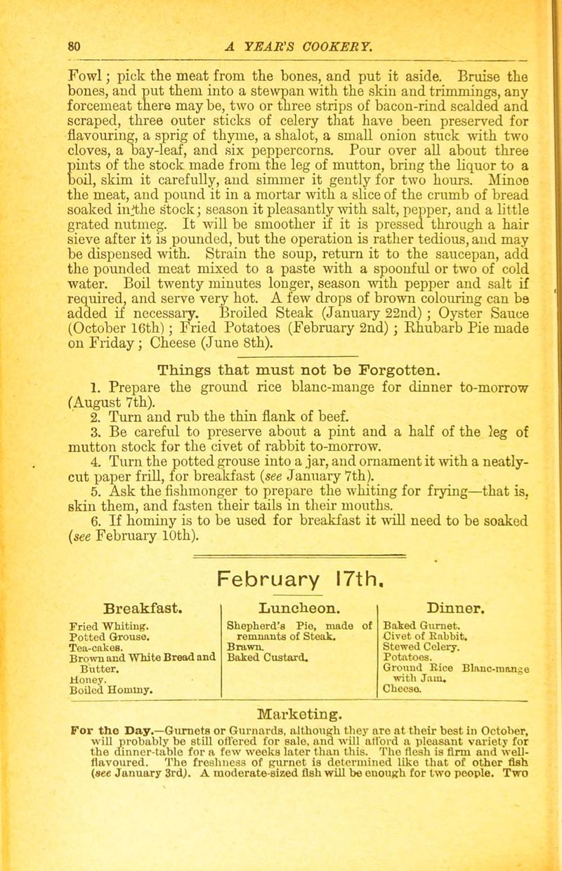 Fowl; pick the meat from the bones, and put it aside. Bruise the bones, and put them into a stewpan with the skin and trimmings, any forcemeat there may be, two or three strips of bacon-rind scalded and scraped, three outer sticks of celery that have been preserved for flavouring, a sprig of thyme, a shalot, a small onion stuck with two cloves, a bay-leaf, and six peppercorns. Pour over all about three Eints of the stock made from the leg of mutton, bring the liquor to a oil, skim it carefully, and simmer it gently for two hours. Minna the meat, and pound it in a mortar with a slice of the crumb of bread soaked infthe stock; season it pleasantly with salt, pepper, and a little grated nutmeg. It will be smoother if it is pressed through a hair sieve after it is pounded, but the operation is rather tedious, and may be dispensed with. Strain the soup, return it to the saucepan, add the pounded meat mixed to a paste with a spoonful or two of cold water. Boil twenty minutes longer, season with pepper and salt if required, and serve very hot. A few drops of brown colouring can be added if necessary. Broiled Steak (January 22nd) ; Oyster Sauce (October 16th); Fried Potatoes (February 2nd) ; Rhubarb Pie made on Friday; Cheese (June 8th). Things that must not be Forgotten. 1. Prepare the ground rice blanc-mange for dinner to-morrow (August 7th). 2. Turn and rub the thin flank of beef. 3. Be careful to preserve about a pint and a half of the leg of mutton stock for the civet of rabbit to-morrow. 4. Turn the potted grouse into a jar, and ornament it with a neatly- cut paper frill, for breakfast (see January 7th). 5. Ask the fishmonger to prepare the whiting for frying—that is, skin them, and fasten their tails in their mouths. 6. If hominy is to be used for breakfast it will need to be soaked (see February 10th). February 17th. Breakfast. Lunclieon. Dinner. Fried Whiting. Shepherd’s Pie, made of Baked Gurnet. Potted Grouse. remnants of Steak. Civet of Rabbit. Tea-cakes. Brawn. Stewed Celery. Brown and White Bread and Baked Custard. Potatoes. Butter. Ground Rice Blauc-nion^e Honey. with Jam* Boiled Hominy. Cheese. Marketing. For tho Day.—Gurnets or Gurnards, although they are at their best in October, will probably be still offered for sale, and will afford a pleasant variety for the dinner-table for a few weeks later than this. Tho flesh is firm and well- flavoured. The freshness of gurnet is determined like that of other fish (see January 3rd,). A moderate-sized fish will be enough for two people. Two