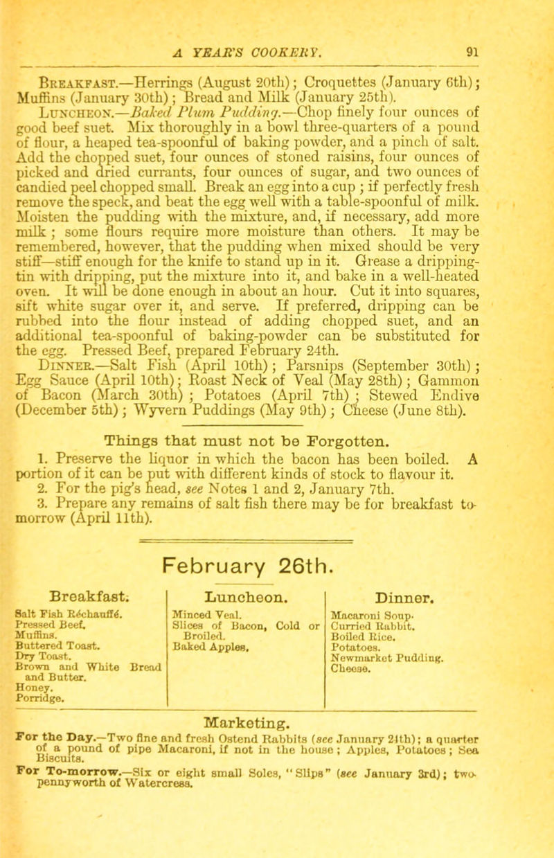 Breakfast.—Herrings (August 20th); Croquettes (January Gth); Muffins (January 30th); Bread and Milk (January 25th). Luncheon.—Baked Plum Pudding.—Chop finely four ounces of good beef suet. Mix thoroughly in a bowl three-quarters of a pound of flour, a heaped tea-spoonful of baking powder, and a pinch of salt. Add the chopped suet, four ounces of stoned raisins, four ounces of picked and dried currants, four ounces of sugar, and two ounces of candied peel chopped small. Break an egg into a cup ; if perfectly fresh remove the speck, and beat the egg well with a table-spoonful of milk. Moisten the pudding with the mixture, and, if necessary, add more milk; some flours require more moisture than others. It may be remembered, however, that the pudding when mixed should be very stiff—stiff' enough for the knife to stand up in it. Grease a dripping- tin with dripping, put the mixture into it, and bake in a well-heated oven. It will be done enough in about an hour. Cut it into squares, sift white sugar over it, and serve. If preferred, dripping can be rubbed into the flour instead of adding chopped suet, and an additional tea-spoonful of baking-powder can be substituted for the egg. Pressed Beef, prepared February 24th. Dinner.—Salt Fish (April 10th); Parsnips (September 30th); Egg Sauce (April 10th); Roast Neck of Veal (May 28th); Gammon of Bacon (March 30th) ; Potatoes (April 7th) • Stewed Endive (December 5th); Wyvern Puddings (May 9th); Cneese (June 8th). Things that must not be Forgotten. 1. Preserve the liquor in which the bacon has been boiled. A portion of it can be put with different kinds of stock to flavour it. 2. For the pig’s head, see Notes 1 and 2, January 7th. 3. Prepare any remains of salt fish there may be for breakfast to- morrow (April 11th). February 26th. Breakfast. Luncheon. Dinner. Salt Fish R^chaoffA Minced Veal. Macaroni Soup- Pressed Beef. Slices of Bacon, Cold or Curried Rabbit. Muffins. Broiled. Boiled Rice. Buttered Toast. Baked Apples, Potatoes. Dry Toast. Brown and White Bread and Butter. Honey. Porridge. Newmarket Pudding. Cheese. Marketing. For the Day.—Two fine and fresh Ostend Rabbits (see January 2Jth); a quarter of a pound of pipe Macaroni, if not in the house; Apples, Potatoes; Sea Biscuits. For To-morrow.—Six or eight small Soles, “Slips” (see January 3rd); two- pennyworth of Watercress.