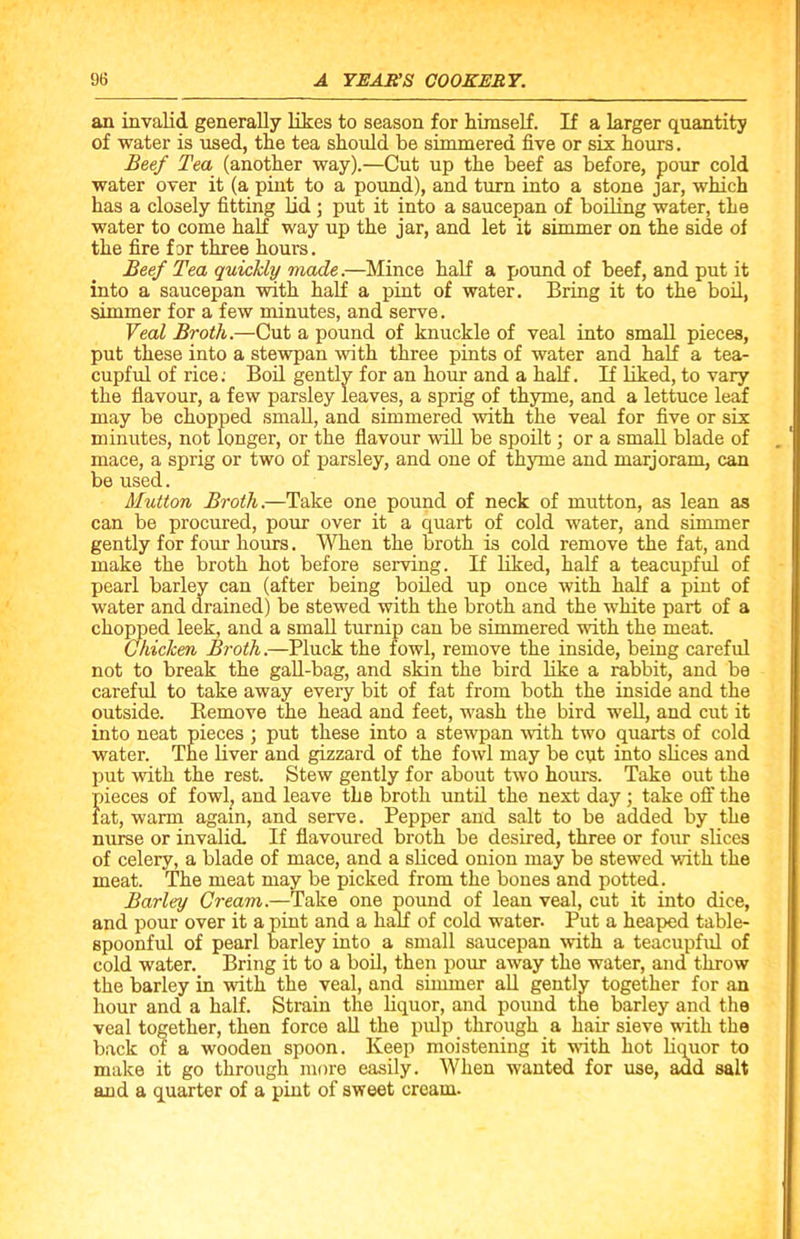 an invalid generally likes to season for himself. If a larger quantity of water is used, the tea should be simmered five or six hours. Beef Tea (another way).—Cut up the beef as before, pour cold water over it (a pint to a pound), and turn into a stone jar, which has a closely fitting lid ; put it into a saucepan of boiling water, the water to come half way up the jar, and let it simmer on the side of the fire for three hours. Beef Tea quickly made.—Mince half a pound of beef, and put it into a saucepan with half a pint of water. Bring it to the boil, simmer for a few minutes, and serve. Veal Broth.—Cut a pound of knuckle of veal into small pieces, put these into a stewpan with three pints of water and half a tea- cupful of rice; Boil gently for an hour and a half. If liked, to vary the flavour, a few parsley leaves, a sprig of thyme, and a lettuce leaf may be chopped small, and simmered with the veal for five or six minutes, not longer, or the flavour will be spoilt; or a small blade of mace, a sprig or two of parsley, and one of thyme and marjoram, can be used. Mutton Broth.—Take one pound of neck of mutton, as lean as can be procured, pour over it a quart of cold water, and simmer gently for four hours. When the broth is cold remove the fat, and make the broth hot before serving. If liked, half a teacupful of pearl barley can (after being boiled up once with half a pint of water and drained) be stewed with the broth and the white part of a chopped leek, and a small turnip can be simmered with the meat. Chicken Broth.—Pluck the fowl, remove the inside, being careful not to break the gall-bag, and skin the bird like a rabbit, and be careful to take away every bit of fat from both the inside and the outside. Remove the head and feet, wash the bird well, and cut it into neat pieces ; put these into a stewpan with two quarts of cold water. The liver and gizzard of the fowl may be cut into slices and put with the rest. Stew gently for about two hours. Take out the pieces of fowl, and leave the broth until the next day ; take off the fat, warm again, and serve. Pepper and salt to be added by the nurse or invalid. If flavoured broth be desired, three or four slices of celery, a blade of mace, and a sliced onion may be stewed with the meat. The meat may be picked from the bones and potted. Barley Cream.—Take one pound of lean veal, cut it into dice, and pour over it a pint and a half of cold water. Put a heaped table- spoonful of pearl barley into a small saucepan with a teacupful of cold water. Bring it to a boil, then pour away the water, and throw the barley in with the veal, and simmer all gently together for an hour and a half. Strain the liquor, and pound the barley and the veal together, then force all the pulp through a hair sieve with the back of a wooden spoon. Keep moistening it with hot liquor to make it go through more easily. When wanted for use, add salt and a quarter of a pint of sweet cream.