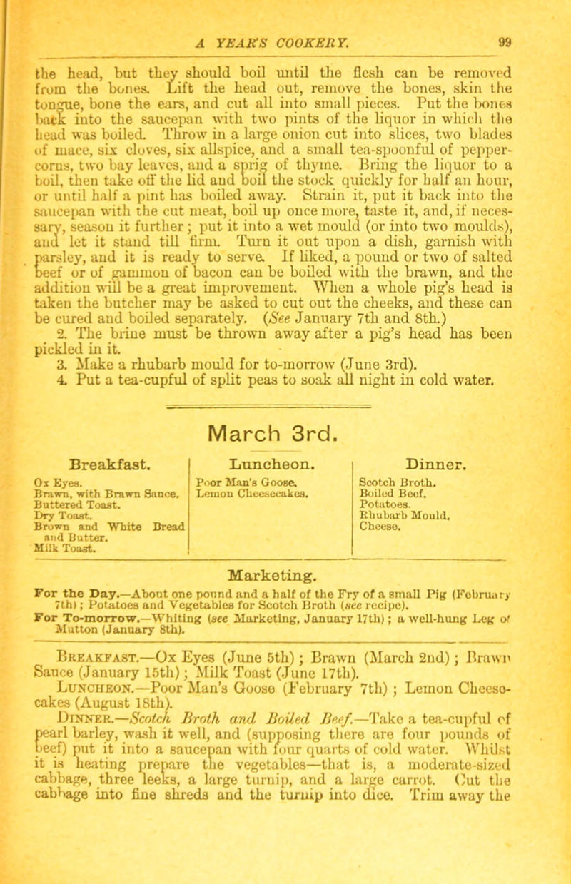 the head, but they should boil until the flesh can be removed from the bones. Lift the head out, remove the bones, skin the tongue, bone the ears, and cut all into small pieces. Put the bones back into the saucepan with two pints of the liquor in which the head was boiled. Throw in a large onion cut into slices, two blades of mace, six cloves, six allspice, and a small tea-spoonful of pepper- corns, two bay leaves, and a sprig of thyme. Bring the liquor to a boil, then take off the lid and boil the stock quickly for half an hour, or until half a pint has boiled away. Strain it, put it back into the saucepan with the cut meat, boil up once more, taste it, and, if neces- sary, season it further ; put it into a wet mould (or into two moulds), and let it stand till firm. Turn it out upon a dish, garnish with parsley, and it is ready to serve. If liked, a pound or two of salted beef or of gammon of bacon can be boiled with the brawn, and the addition will be a great improvement. When a whole pig’s head is taken the butcher may be asked to cut out the cheeks, and these can be cured and boiled separately. (See January 7th and 8th.) 2. The brine must be thrown away after a pig’s head has been pickled in it. 3. Make a rhubarb mould for to-morrow (June 3rd). 4. Put a tea-cupful of split peas to soak all night in cold water. March 3rd. Breakfast. Luncheon. Dinner. Ox Eyes. Poor Man’s Goose. Scotch Broth. Brawn, with Brawn Sauce. Leuion Cheesecakes. Boiled Beef. Buttered Toast. Potatoes. Dry Toast. Rhubarb Mould. Brown and White Bread Cheeso. and Butter. Milk Toast. Marketing. For the Day.—Abont one pound and a half of the Fry of a small Pig (February 7th); Potatoes and Vegetables for Scotch Broth (see recipe). For To-morrow.—Whiting (see Marketing, January 17th); a well-hung Leg ol Mutton (January 8th). Breakfast.—Ox Eyes (June 5th); Brawn (March 2nd); Brawn Sauce (January 15th); Milk Toast (June 17th). Luncheon.—Poor Man’s Goose (February 7th) ; Lemon Cheeso- cakes (August 18th). Dinner.—Scotch Broth and Boiled Beef.—Take a tea-cupful of Garl barley, wash it well, and (supposing there are four pounds of ef) put it into a saucepan with lour quarts of cold water. Whilst it is heating prepare tne vegetables—that is, a moderate-sized cabbage, three leeks, a large turnip, and a large carrot. Out the cabbage into fine shreds and the turnip into dice. Trim away the