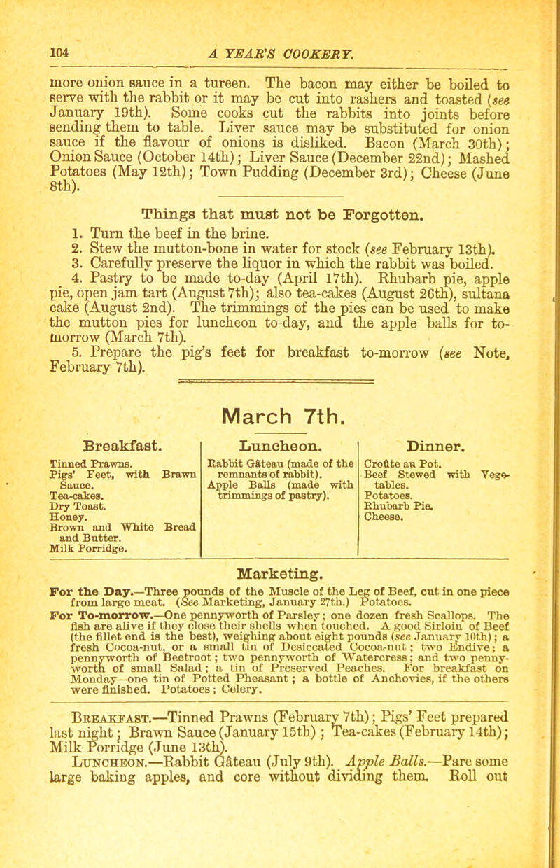more onion sauce in a tureen. The bacon may either be boiled to serve with the rabbit or it may be cut into rashers and toasted (see January 19th). Some cooks cut the rabbits into joints before sending them to table. Liver sauce may be substituted for onion sauce if the flavour of onions is disliked. Bacon (March 30th); Onion Sauce (October 14th); Liver Sauce (December 22nd); Mashed Potatoes (May 12th); Town Pudding (December 3rd); Cheese (June 8th). Things that must not be Forgotten. 1. Turn the beef in the brine. 2. Stew the mutton-bone in water for stock (see February 13th). 3. Carefully preserve the liquor in which the rabbit was boiled. 4. Pastry to be made to-day (April 17th). Rhubarb pie, apple pie, open jam tart (August 7th); also tea-cakes (August 26th), sultana cake (August 2nd). The trimmings of the pies can be used to make the mutton pies for luncheon to-day, and the apple balls for to- morrow (March 7th). 5. Prepare the pig’s feet for breakfast to-morrow (see Note, February 7th). March 7th. Breakfast. Luncheon. Dinner. Tinned Prawns. Pigs’ Feet, with Brawn Sauce. Tea-cakes. Dry Toast. Honey. Brown and White Bread and Butter. Milk Porridge. Babbit Gateau (made of the remnants of rabbit). Apple Balls (made with trimmings of pastry). Croflte an Pot. Beef Stewed with Vege- tables. Potatoes. Bhubarb Pie. Cheese. Marketing. Tor the Day.—Three pounds of the Muscle of the Leg of Beef, cut in one piece from large meat. (See Marketing, January 27th.) Potatoes. For To-morrow.—One pennyworth of Parsley: one dozen fresh Scallops. The fish are alive if they close their shells when touched. A good Sirloiu of Beef (the fillet end is the best), weighing about eight pounds (see January 10th); a fresh Cocoa-nut, or a small tin of Desiccated Cocoa-nut; two Endive; a pennyworth of Beetroot; two pennyworth of Watercress; and two penny- worth of small Salad; a tin of Preserved Peaches. For breakfast on Monday—one tin of Potted Pheasant; a bottle of Anchovies, if the others were finished. Potatoes; Celery. Breakfast.—Tinned Prawns (February 7th); Pigs’ Feet prepared last night; Brawn Sauce (January 15th); Tea-cakes (February 14th); Milk Porridge (June 13th). Luncheon.—Rabbit G&teau (July 9th). Apple Balls.—Pare some large baking apples, and core without dividing them. Roll out