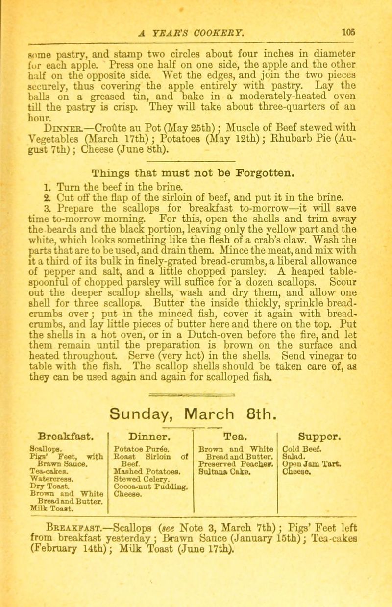 some pastry, and stamp two circles about four inches in diameter for each apple. Press one half on one side, the apple and the other half on the opposite side. Wet the edges, and join the two pieces securely, thus covering the apple entirely with pastrv. Lay the bails on a greased tin, and bake in a moderately-heated oven till the pastry is crisp. They will take about three-quarters of an hour. Dljtner.—Croftte au Pot (May 25th); Muscle of Beef stewed with Vegetables (March 17th); Potatoes (May 12th); Rhubarb Pie (Au- gust 7th); Cheese (June 8th). Things that must not be Forgotten. 1. Turn the beef in the brine. 2. Cut off the flap of the sirloin of beef, and put it in the brine. 3. Prepare the scallops for breakfast to-morrow—it will save time to-morrow morning. For this, open the shells and trim away the beards and the black portion, leaving only the yellow part and the white, which looks something like the flesh of a crab’s claw. Wash the parts that are to be used, and drain them. Mince the meat, and mix with it a third of its bulk in finely-grated bread-crumbs, a liberal allowance of pepper and salt, and a little chopped parsley. A heaped table- spoonful of chopped parsley will suffice for a dozen scallops. Scour out the deeper scallop shells, wash and dry them, and allow one shell for three scallops. Butter the inside thickly, sprinkle bread- crumbs over; put in the minced fish, cover it again with bread- crumbs. and lay little pieces of butter here and there on the top. Put the shells in a hot oven, or in a Dutch-oven before the fire, and let them remain until the preparation is brown on the surface and heated throughout Serve (very hot) in the shells. Send vinegar to table with the fish. The scallop shells should be taken care of, as they can be used again and again for scalloped fish. Sunday, March 8th. Breakfast. Scallops. Pigs' Feet, with Brawn Sauce. Tea-cakes. Watercress. Dry Toast. Brown and White Bread and Butter. Milk Toast. Dinner. Potatoe Pur^e. Boast Sirloin of Beef. Mashed Potatoes. Stewed Celery. Cocoa-nut Pudding. Cheese. Tea. Brown and White Bread and Butter. Preserved Peaches. Sultana Cake. Supper. Cold Beef. Salad. Open Jam Tart. Cheese. Breakfast.—Scallops (see Note 3, March 7th); Pigs’ Feet left from breakfast yesterday; Brawn Sauce (January 15th); Tea-cakes (February 14th); Milk Toast (June 17th).