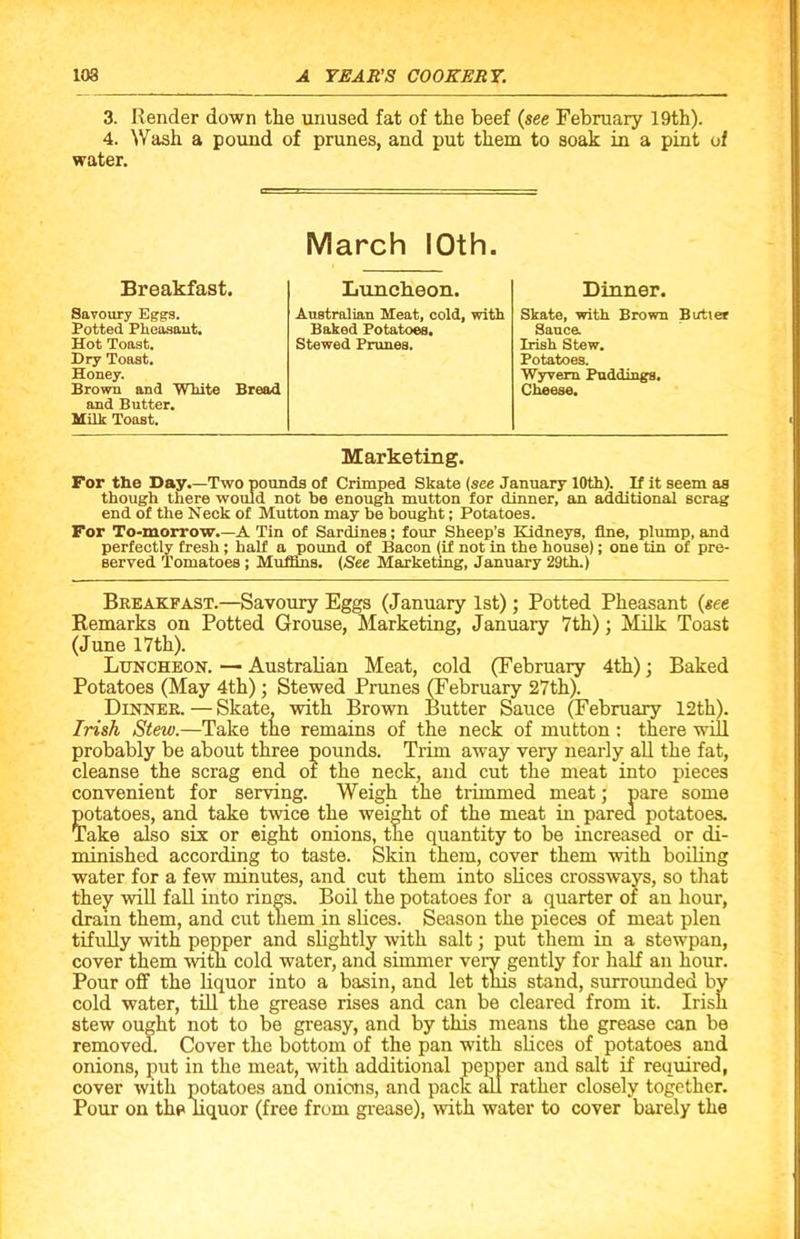 3. Render down the unused fat of the beef (see February 19th). 4. Wash a pound of prunes, and put them to soak in a pint of water. March 10th. Breakfast. Luncheon. Dinner. Savoury Eggs. Australian Meat, cold, with Skate, with Brown Butler Potted Pheasant. Baked Potatoes. Sauce. Hot Toast. Stewed Prunes. Irish Stew. Dry Toast. Potatoes. Honey. Wyvero Puddings. Brown and White Bread Cheese. and Butter. Milk Toast. Marketing. For the Day.—Two pounds of Crimped Skate (see January 10th). If it seem as though there would not be enough mutton for dinner, an additional scrag end of the Neck of Mutton may be bought; Potatoes. For To-morrow.—A Tin of Sardines; four Sheep’s Kidneys, fine, plump, and perfectly fresh ; half a pound of Bacon (if not in the house); one tin of pre- served Tomatoes ; Muffins. (See Marketing, January 29th.) Breakfast.—Savoury Eggs (January 1st); Potted Pheasant (see Remarks on Potted Grouse, Marketing, January 7th); Milk Toast (June 17th). Luncheon. — Australian Meat, cold (February 4th); Baked Potatoes (May 4th); Stewed Prunes (February 27th). Dinner. — Skate, with Brown Butter Sauce (February 12th). Irish Stew.—Take the remains of the neck of mutton : there will probably be about three pounds. Trim away very nearly all the fat, cleanse the scrag end of the neck, and cut the meat into pieces convenient for serving. Weigh the trimmed meat; pare some potatoes, and take twice the weight of the meat in pared potatoes. Take also six or eight onions, the quantity to be increased or di- minished according to taste. Skin them, cover them with boiling water for a few minutes, and cut them into slices crossways, so that they will fall into rings. Boil the potatoes for a quarter of an hour, drain them, and cut them in slices. Season the pieces of meat plen tifully with pepper and slightly with salt; put them in a stewpan, cover them with cold water, and simmer very gently for half an hour. Pour off the liquor into a basin, and let this stand, surrounded by cold water, till the grease rises and can be cleared from it. Irish stew ought not to be greasy, and by this means the grease can be removed. Cover the bottom of the pan with slices of potatoes and onions, put in the meat, with additional pepper and salt if required, cover with potatoes and onions, and pack all rather closely together. Pour on the liquor (free from grease), with water to cover barely the