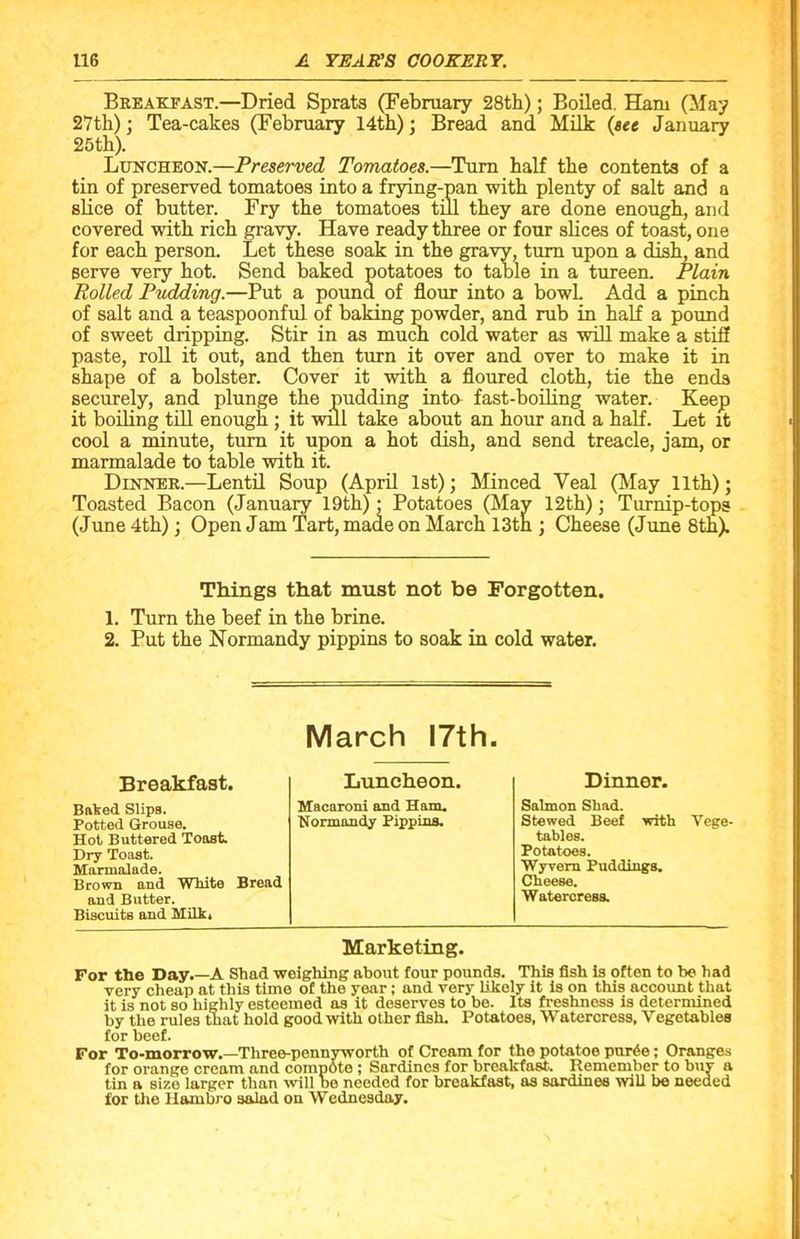 Breakfast.—Dried Sprats (February 28th); Boiled. Ham (May 27th); Tea-cakes (February 14th); Bread and Milk (see January 25th). Luncheon.—Preserved Tomatoes.—Turn half the contents of a tin of preserved tomatoes into a frying-pan with plenty of salt and a slice of butter. Fry the tomatoes till they are done enough, and covered with rich gravy. Have ready three or four slices of toast, one for each person. Let these soak in the gravy, turn upon a dish, and serve very hot. Send baked potatoes to table in a tureen. Plain Rolled Pudding.—Put a pound of flour into a bowL Add a pinch of salt and a teaspoonful of baking powder, and rub in half a pound of sweet dripping. Stir in as much cold water as will make a stiff paste, roll it out, and then turn it over and over to make it in shape of a bolster. Cover it with a floured cloth, tie the ends securely, and plunge the pudding into fast-boiling water. Keep it boiling till enough ; it will take about an hour and a half. Let it cool a minute, turn it upon a hot dish, and send treacle, jam, or marmalade to table with it. Dinner.—Lentil Soup (April 1st); Minced Yeal (May 11th); Toasted Bacon (January 19th) : Potatoes (May 12th); Turnip-tops (June 4th); Open Jam Tart, made on March 13th ; Cheese (June 8th). Things that must not be Forgotten. 1. Turn the beef in the brine. 2. Put the Normandy pippins to soak in cold water. March 17th. Breakfast. Luncheon. Dinner. Bafced Slips. Macaroni and Ham. Salmon Sliad. Potted Grouse. Normandy Pippins. Stewed Beef with Vege Hot Buttered Toast. tables. Dry Toast. Potatoes. Marmalade. Wyvem Puddings. Brown and White Bread Cheese. and Butter. Biscuits and Milk. Watercress Marketing. For the Day.—A Shad weighing about four pounds. This fish is often to be had very cheap at this time of the year; and very likely it is on this account that it is not so highly esteemed as it deserves to be. Its freshness is determined by the rules that hold good with other fish. Potatoes, Watercress, Vegetables for beef. For To-morrow.—Three-pennyworth of Cream for the potatoe purde; Oranges for orange cream and compote ; Sardines for breakfast. Remember to buy a tin a sizo larger than will he needed for breakfast, as sardines will be needed for the Hambro salad on Wednesday.