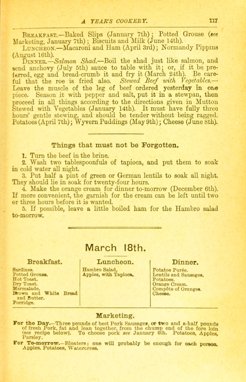 Breakfast.—Baked Slips (January 7th)- Potted Grouse {see Marketing, January 7th); Biscuits and Milk (June 14th). Luncheon.—Macaroni and Ham (April 3rd); Normandy Pippins (Aiigust 16 th). Dinner.—Salmon Shad.—Boil the shad just like salmon, and send anchovy (July 5th) sauce to table with it- or, if it be pre- ferred, egg and bread-crumb it and fry it (March 24th). Be care- ful that the roe is fried also. Stewed Beef with Vegetables.— Leave the muscle of the leg of beef ordered yesterday in one piece. Season it with pepper and salt, put it in a stewpan, then proceed in all things according to the directions given in Mutton Stewed with Vegetables (January 14th). It must have fully three hours’ gentle stewing, and should be tender without being ragged. Potatoes (April 7th); Wyvem Puddings (May 9th); Cheese (June 8th). Things that must not be Forgotten. 1. Turn the beef in the brine. 2. Wash two tablespoonfuls of tapioca, and put them to soak in cold water all night. 3. Put half a pint of green or German lentils to soak all night. They should lie in soak for twenty-four hours. 4. Make the orange cream for dinner to-morrow (December 6th). If more convenient, the garnish for the cream can be left until two or three hours before it is wanted. 5. If possible, leave a little boiled ham for the Hambro salad to-morrow. March 18th. Breakfast. Luncheon. Dinner. Sardines. Hambro Salad. Potatoe Pur6e. Potted Grouse. Apples, with Tapioca. Lentils and Sausagos. Hot Toast. Potatoes. Dry Toast. Orange Cream. Marmalade. CompOte of Oranges. Brown and White Bread Cheese. and Butter. Porridge. Marketing. For the Day.—Three pounds of best Pork Sausage*, at two and a-half pounds of fresh Pork, fat and lean together, from the chump end of the fore loin (see recipe below). To choose pork see January 6th. Potatoes, Apples, Parsley. For To-morrow.—Bloaters; one will probably be enough for each person. Apples. Potatoes, Watercress.