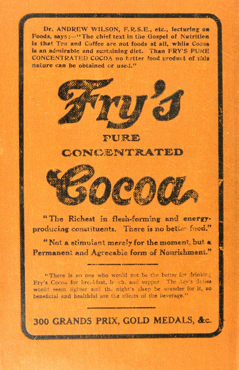 Dr. ANDREW WILSON, F.R.S.E., etc., lecturing ou Foods, saysj—“The chief text in the Qospel of Nutrition is that Tea and Coffee are not foods at all, while Coco# is an admirable and sustaining diet. Than FRY’S PURE CONCENTRATED COCOA no better food creduct of this nature eaa be obtained or used.” “The Richest in flesh-forming and energy- producing constituent*. There is no belie*' ** Not a stimuSanl merely for the moment, but *. Permaneni and Agreeable form of Nourishment.” »• There is oo one who would not be the tetter fcr drinkir.; Fry’s Cocoa for brccifost, lo ch, and supper Thf day’? dt tie* would seem lighter a>:d the night's eltep be sounder for it, so beneficial m& healthful are the effects of the beverage. PURE CONCENm4TED 300 GRANDS PMX, GOLD MEDALS,