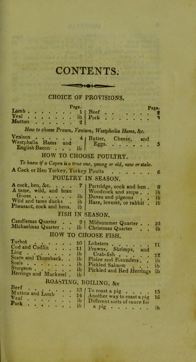 CONTENTS. CHOICE OF PROVISIONS. T l Pag«- Larab Veal ib Mutton 2 Beef Pork Page. 9 1 How to choose Prawn, Venison, Westphalia Hams, Sfc. Butter, Eggs. Cheese, and Venison Westphalia Haras and English Bacon . . . ib HOW TO CHOOSE POULTRY. To know if a Capon is a true one, young or old, new or stale A Cock or Hen Turkey, Turkey Poults POULTRY IN SEASON. A cock, hen, 5cc. ... 7 A tame, wild, and bran Goose ib Wild and tame ducks . ib Pheasant, cock and hens, ib FISH IN SEASON. Candlemas Quarter . . 9 | Midsummer Quarter Michaelmas Quarter . . ib I Christmas Quarter HOW TO CHOOSE FISH. Turbot ..... Cod and Codlin . , Ling Scate and Thojnback. Soals Partridge, cock and hen Woodcock and snipe . , Doves and pigeons . , Hare, leveret, or rabbit , 8 ib ib ib 10 ib 10 11 ib ib ih Lobsters Prawns, Shrimps, and Crab-fish 12 Sturgeon . . . 1 ib Herrings and Mackerel . ib ROASTING, BOILING, &c Beef 13 Mutton and Lamb ’ ’ 14 veal Pork • • • c . '. 1 ib PJaice and Flounders, Pickled Salmon . . . Pickled and Red Herrings To roast a pig .... Another way to roast a pig DilTerent sorts of sauce for ib ib ib 15 16