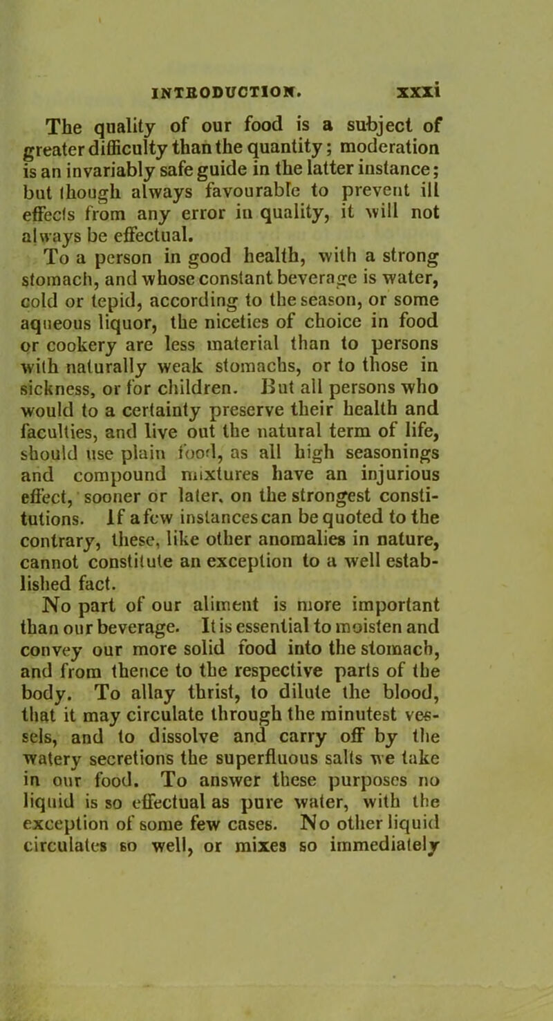 The quality of our food is a subject of greater difficulty than the quantity; moderation is an invariably safe guide in the latter instance; but though always favourable to prevent ill effects from any error in quality, it will not always be effectual. To a person in good health, with a strong stomach, and whose constant beverage is water, cold or tepid, according to the season, or some aqueous liquor, the niceties of choice in food or cookery are less material than to persons with naturally weak stomachs, or to those in sickness, or for children. But all persons who would to a certainty preserve their health and faculties, and live out the natural term of life, should use plain food, as all high seasonings and compound mixtures have an injurious effect, sooner or later, on the strongest consti- tutions. If afew instancescan be quoted to the contrary, these, like other anomalies in nature, cannot constitute an exception to a well estab- lished fact. No part of our aliment is more important than our beverage. It is essential to moisten and convey our more solid food into the stomach, and from thence to the respective parts of the body. To allay thrist, to dilute the blood, that it may circulate through the minutest ves- sels, and to dissolve and carry off by the watery secretions the superfluous salts we take in our food. To answer these purposes no liquid is so effectual as pure water, with the exception of some few cases. No other liquid circulates 60 well, or mixes so immediately