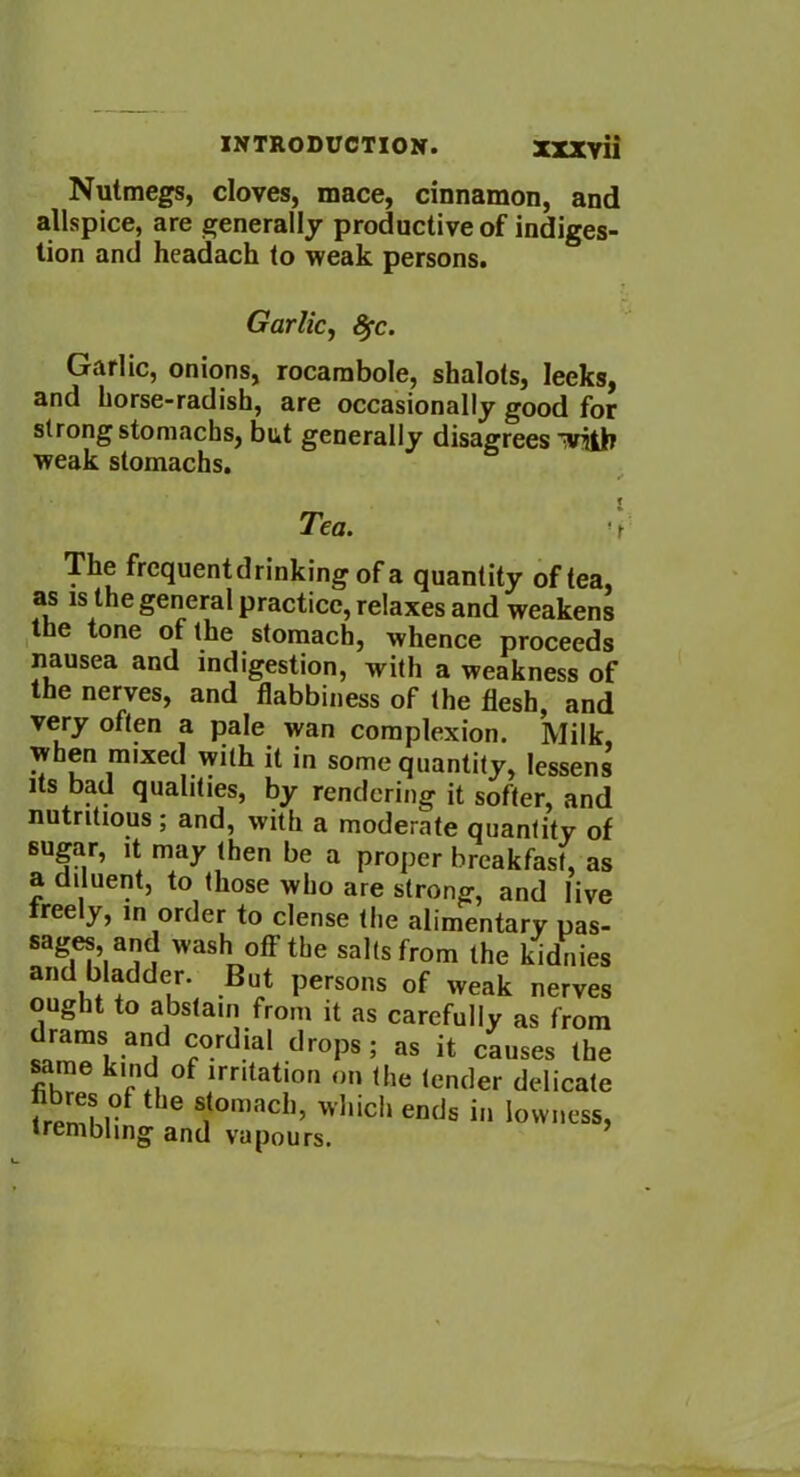 Nutmegs, cloves, mace, cinnamon, and allspice, are generally productive of indiges- tion and headach to weak persons. Garlic, fyc. Garlic, onions, rocambole, shalots, leeks, and horse-radish, are occasionally good for strong stomachs, but generally disagrees with weak stomachs. Tea. ’ The frequentdrinking of a quantity of tea, as is the general practice, relaxes and weakens the tone of the stomach, whence proceeds nausea and indigestion, with a weakness of the nerves, and flabbiness of the flesh, and very often a pale wan complexion. Milk, when mixed with it in some quantity, lessens its bad qualities, by rendering it softer, and nutritious; and, with a moderate quantity of sugar, it may then be a proper breakfast, as a diluent, to those who are strong, and live freely, m order to dense the alimentary pas- sages and wash off the salts from the kidnies and bladder. But persons of weak nerves ought to abstain from it as carefully as from drams and cordial drops; as it causes the same kind of irritation on the lender delicate tremM°f tbe ^omacb’ wI,ich ends in lowness, trembling and vapours.