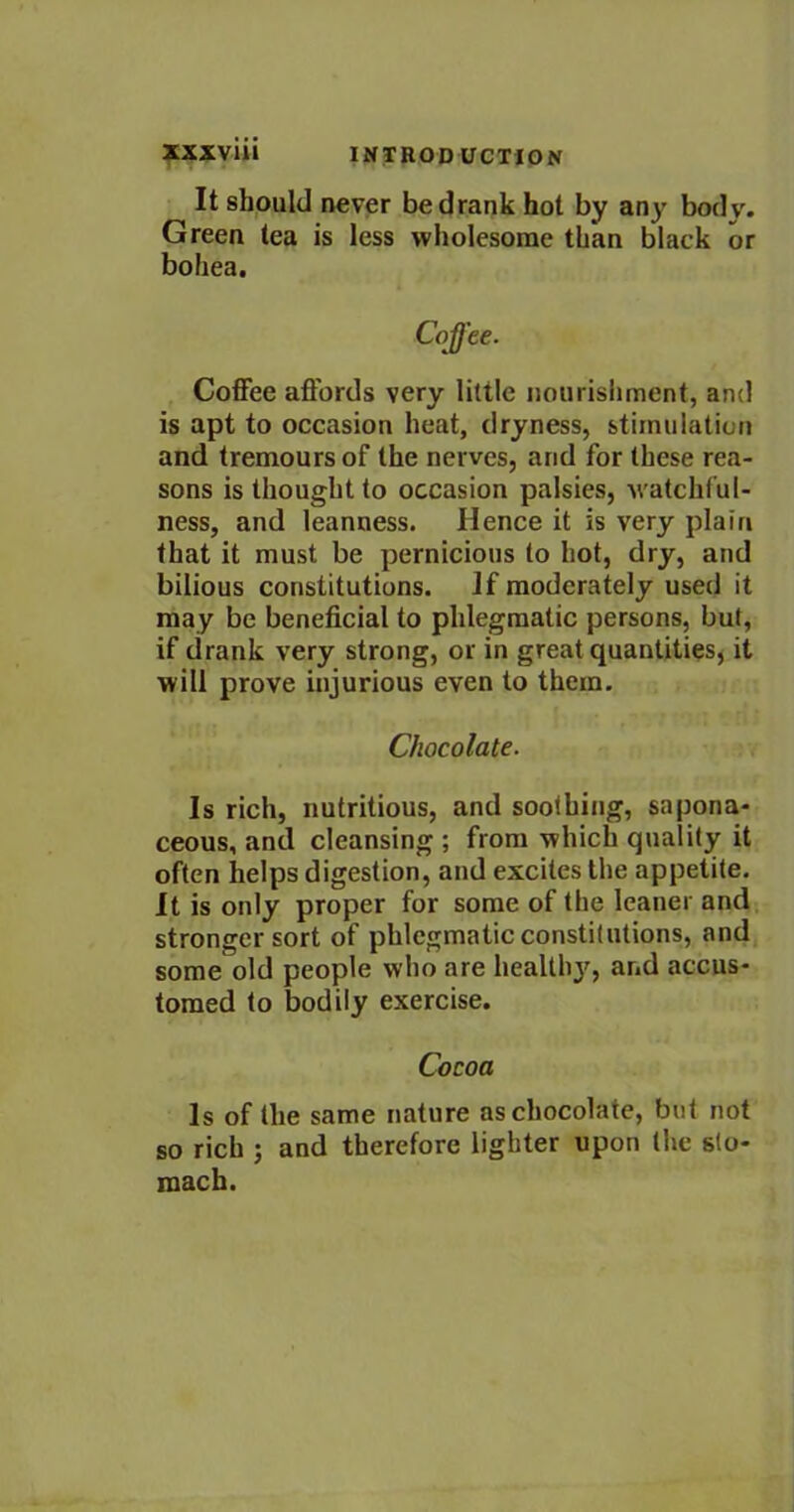 XXXV1U INTRODUCTION It should never be drank hot by any body. Green tea is less wholesome than black or bohea. Coffee. Coffee affords very little nourishment, and is apt to occasion heat, dryness, stimulation and tremoursof the nerves, and for these rea- sons is thought to occasion palsies, watchful- ness, and leanness. Hence it is very plain that it must be pernicious to hot, dry, and bilious constitutions. If moderately used it may be beneficial to phlegmatic persons, but, if drank very strong, or in great quantities, it will prove injurious even to them. Chocolate. Is rich, nutritious, and soothing, sapona- ceous, and cleansing ; from which quality it often helps digestion, and excites the appetite. It is only proper for some of the leaner and stronger sort of phlegmatic constitutions, and some old people who are healthy, and accus- tomed to bodily exercise. Cocoa Is of the same nature as chocolate, but not so rich ; and therefore lighter upon the sto- mach.