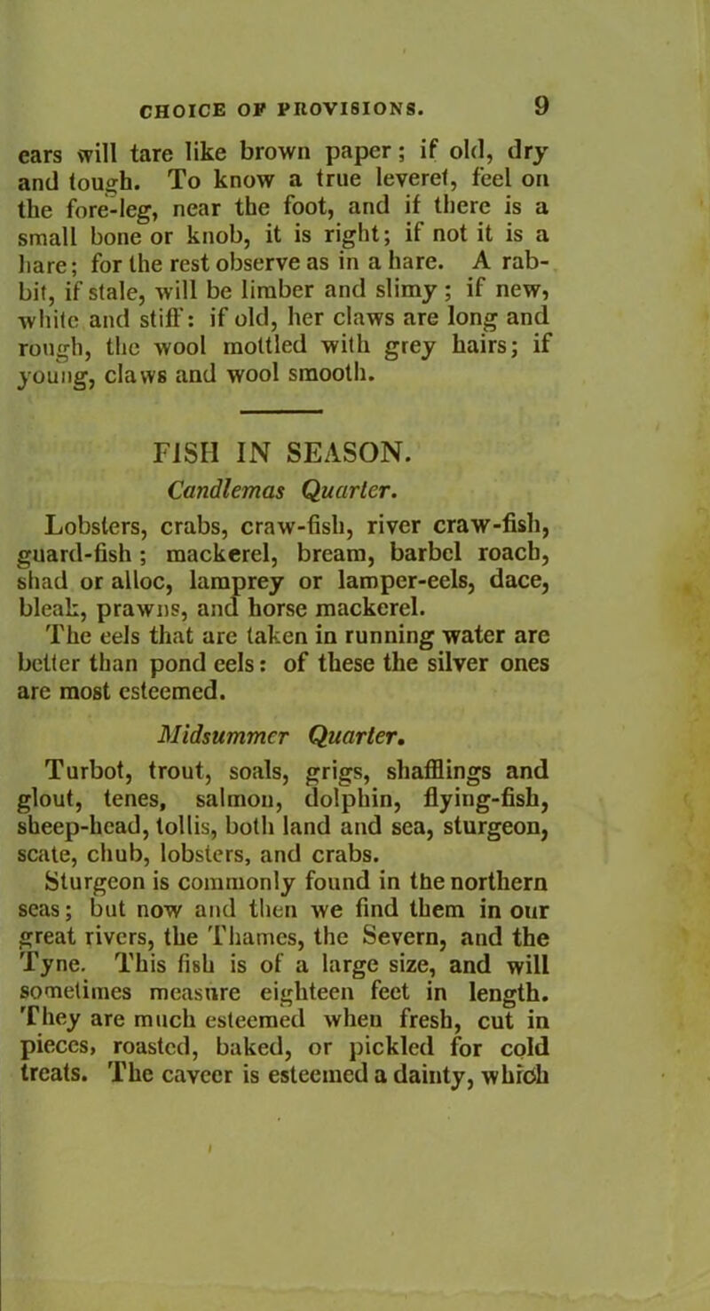 ears will tare like brown paper; if old, dry and tough. To know a true leveret, feel on the fore-leg, near the foot, and if there is a small bone or knob, it is right; if not it is a hare; for the rest observe as in a hare. A rab- bit, if stale, will be limber and slimy ; if new, white and stiff: if old, her claws are long and rough, the wool mottled with grey hairs; if young, claws and wool smooth. FISH IN SEASON. Candlemas Quarter. Lobsters, crabs, craw-fish, river craw-fish, guard-fish; mackerel, bream, barbel roach, shad or alloc, lamprey or lamper-eels, dace, bleak, prawns, and horse mackerel. The eels that are taken in running water are better than pond cels: of these the silver ones are most esteemed. Midsummer Quarter. Turbot, trout, soals, grigs, shafflings and glout, tenes, salmon, dolphin, flying-fish, sheep-head, tollis, both land and sea, sturgeon, scate, chub, lobsters, and crabs. Sturgeon is commonly found in the northern seas; but now and then we find them in our great rivers, the Thames, the Severn, and the Tyne. This fish is of a large size, and will sometimes measure eighteen feet in length. They are much esteemed wheu fresh, cut in pieces, roasted, baked, or pickled for cold treats. The cavccr is esteemed a dainty, which