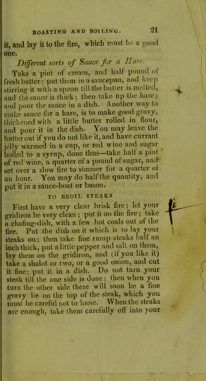 it, and lay it to the fire, which must be a good one. Different sorts of Sauce fur a 11 are. Take a pint of cream, and half pound of fresh butter: put them in a saucepan, and keep stirring it with a spoon till the butter is melted, and the sauce is thick; then take up the hare; and pour the sauce in a dish. Another way to make sauce for a hare, is to make good gravy, thickened with a little butter rolled in flour, and pour it in the dish. You may leave the butter out if you do not like it, and have currant jelly warmed in a cup, or red wine and sugar boiled to a syrup, done thus—take halt a pint of red wine, a quarter of a pound of sugar, arid set over a slow fire to simmer for a quarter of an hour. You may do half the quantity, and put it in a sauce-boat or bason. TO BROIL STEAKS First have a very clear brisk fire; let your gridiron be very clean ; pul it on the fire; take a chafing-dish, with a few hot coals out of the fire. Put the dish on it which is to lay your steaks on; then take fine rump-steaks half an inch thick, put a little pepper and salt on them, lay them on the gridiron, and (ifyou like it) take a shalot or two, or a good onion, and cut it fine; put it in a dish. Do not turn your steak till the one side is done; then when you turn the other side there will soon be a fine gravy lie on the top of the steak, which you must be careful not to loose. When the steaks are enough, lake them carefully oft into your