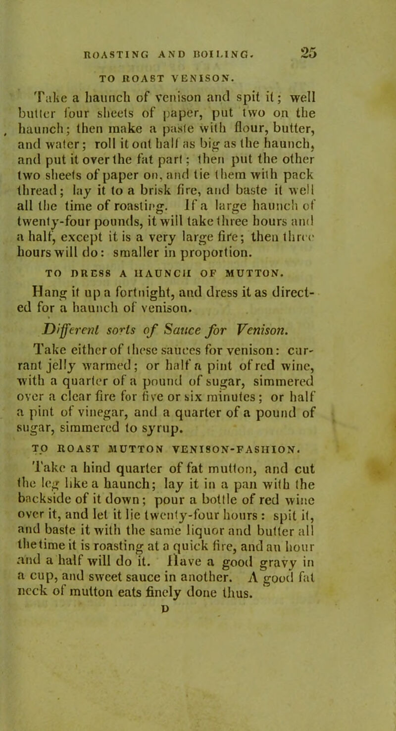 TO ROAST VENISON. Take a haunch of venison and spit it; well butler four sheets of paper, put two on the , haunch; then make a paste with flour, butter, and water; roll it out hall as big as the haunch, and put it over the fat pari; then put the other two sheets of paper on, and tie them with pack thread; lay it to a brisk fire, and baste it well all the time of roasting, if a large haunch of twenty-four pounds, it will take three hours and a half, except it is a very large fire; then three hours will do: smaller in proportion. TO DRESS A HAUNCH OF MUTTON. Hang if up a fortnight, and dress it as direct- ed for a haunch of venison. Different sorts of Sauce for Venison. Take either of these sauces for venison: cur- rant jelly warmed; or half a pint of red wine, with a quarter of a pound of sugar, simmered over a clear fire for five or six minutes ; or half a pint of vinegar, and a quarter of a pound of sugar, simmered to syrup. TO ROAST MUTTON VENISON-FASHION. l ake a hind quarter of fat mutlon, and cut the leg like a haunch; lay it in a pan with the backside of it down; pour a bottle of red wine over it, and let it lie twenty-four hours : spit it, and baste it with the same liquor and butter all the time it is roasting at a quick fire, and an hour and a half will do it. llave a good gravy in a cup, and sweet sauce in another. A good fat neck of mutton eats finely done thus. D