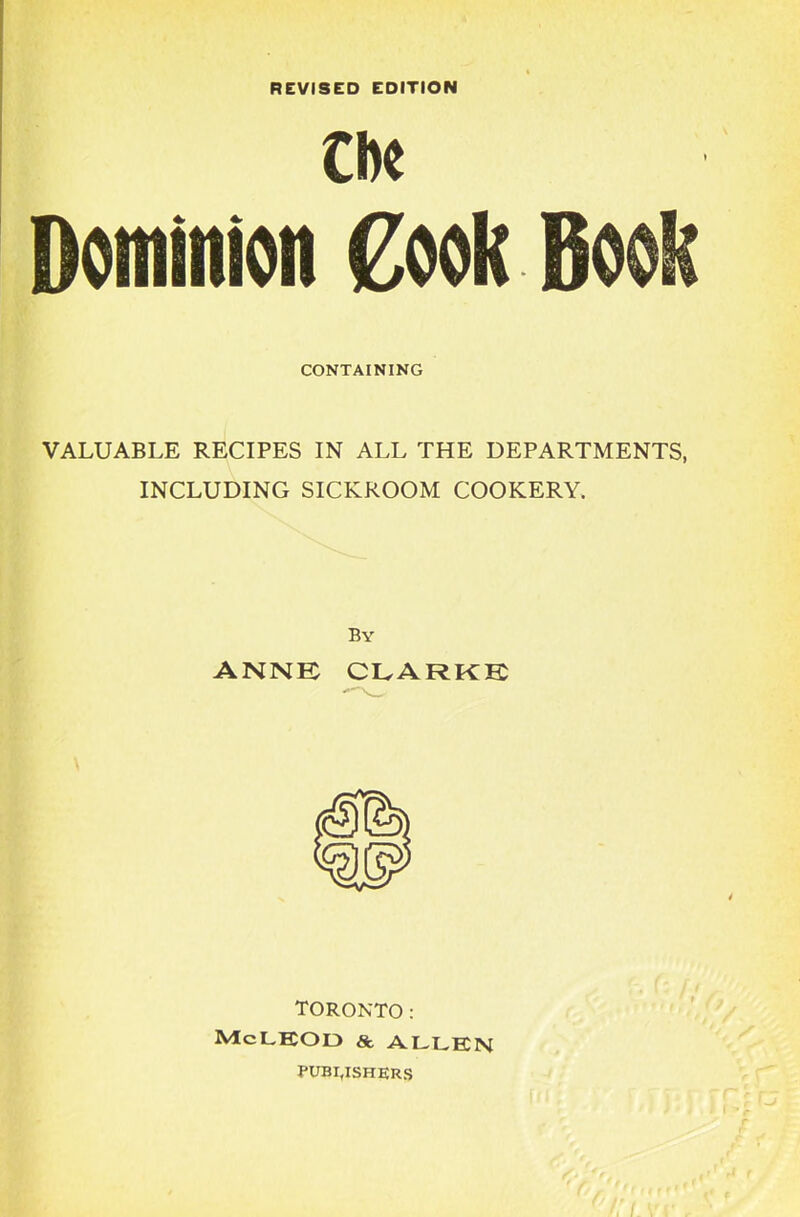 REVISED EDITION ClK Dominion Cook CONTAINING VALUABLE RECIPES IN ALL THE DEPARTMENTS, INCLUDING SICKROOM COOKERY. By ANNE CLARKE TORONTO: McLEOO & ALLEN PUBLISHERS