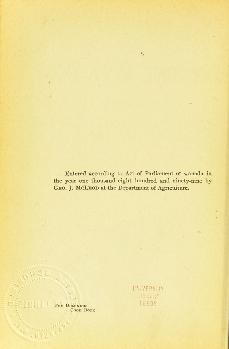 » I Entered according to Act of Parliament ot panada in the year one thousand eight hundred and ninety-nine by Geo. J. McLeod at the Department of Agriculture, 1 \ / ; \- X’hk Dominion Cook Book I.YJV UNIVERSITY •-1f, h l! Y LEEDS