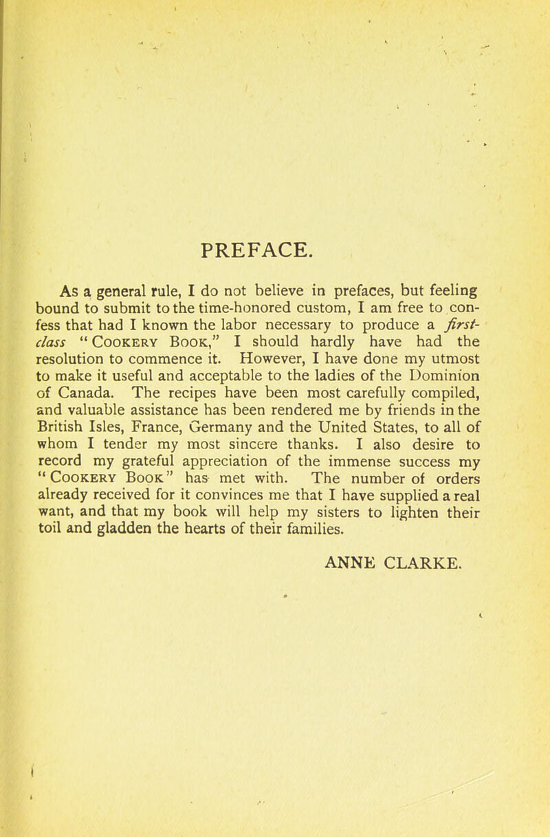 PREFACE. As a general rule, I do not believe in prefaces, but feeling bound to submit to the time-honored custom, I am free to con- fess that had I known the labor necessary to produce a first- class “ Cookery Book,” I should hardly have had the resolution to commence it. However, I have done my utmost to make it useful and acceptable to the ladies of the Dominion of Canada. The recipes have been most carefully compiled, and valuable assistance has been rendered me by friends in the British Isles, France, Germany and the United States, to all of whom I tender my most sincere thanks. I also desire to record my grateful appreciation of the immense success my “Cookery Book” has met with. The number of orders already received for it convinces me that I have supplied a real want, and that my book will help my sisters to lighten their toil and gladden the hearts of their families. ANNE CLARKE.