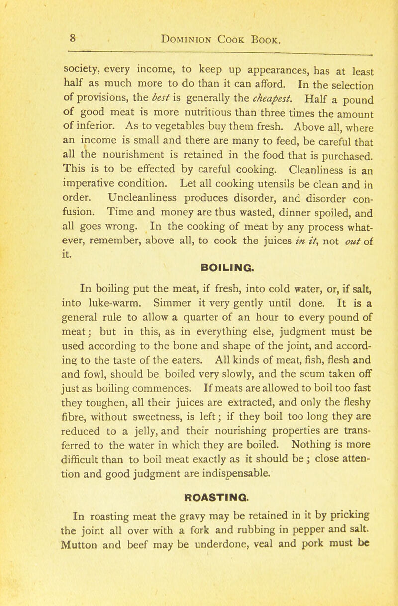 society, every income, to keep up appearances, has at least half as much more to do than it can afford. In the selection of provisions, the best is generally the cheapest. Half a pound of good meat is more nutritious than three times the amount of inferior. As to vegetables buy them fresh. Above all, where an income is small and there are many to feed, be careful that all the nourishment is retained in the food that is purchased. This is to be effected by careful cooking. Cleanliness is an imperative condition. Let all cooking utensils be clean and in order. Uncleanliness produces disorder, and disorder con- fusion. Time and money are thus wasted, dinner spoiled, and all goes wrong. In the cooking of meat by any process what- ever, remember, above all, to cook the juices in it, not out of it. BOILING. In boiling put the meat, if fresh, into cold water, or, if salt, into luke-warm. Simmer it very gently until done. It is a general rule to allow a quarter of an hour to every pound of meat: but in this, as in everything else, judgment must be used according to the bone and shape of the joint, and accord- ing to the taste of the eaters. All kinds of meat, fish, flesh and and fowl, should be boiled very slowly, and the scum taken off just as boiling commences. If meats are allowed to boil too fast they toughen, all their juices are extracted, and only the fleshy fibre, without sweetness, is left; if they boil too long they are reduced to a jelly, and their nourishing properties are trans- ferred to the water in which they are boiled. Nothing is more difficult than to boil meat exactly as it should be ; close atten- tion and good judgment are indispensable. ROASTING. In roasting meat the gravy may be retained in it by pricking the joint all over with a fork and rubbing in pepper and salt. Mutton and beef may be underdone, veal and pork must be