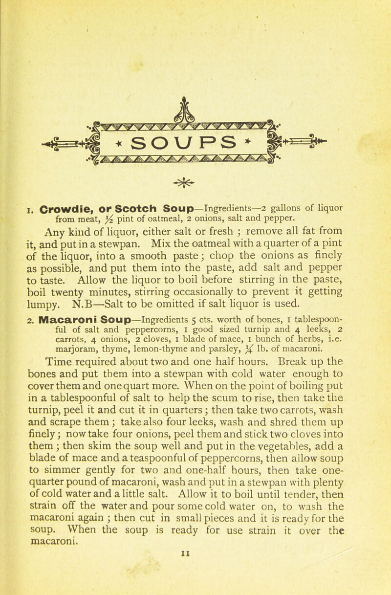 Any kind of liquor, either salt or fresh ; remove all fat from it, and put in a stewpan. Mix the oatmeal with a quarter of a pint of the liquor, into a smooth paste; chop the onions as finely as possible, and put them into the paste, add salt and pepper to taste. Allow the liquor to boil before stirring in the paste, boil twenty minutes, stirring occasionally to prevent it getting lumpy. N.B—Salt to be omitted if salt liquor is used. 2. Macaroni Soup—Ingredients 5 cts. worth of bones, 1 tablespoon- ful of salt and peppercorns, 1 good sized turnip and 4 leeks, 2 carrots, 4 onions, 2 cloves, 1 blade of mace, 1 bunch of herbs, i.e. marjoram, thyme, lemon-thyme and parsley, lb. of macaroni. Time required about two and one half hours. Break up the bones and put them into a stewpan with cold water enough to cover them and one quart more. When on the point of boiling put in a tablespoonful of salt to help the scum to rise, then take the turnip, peel it and cut it in quarters ; then take two carrots, wash and scrape them ; take also four leeks, wash and shred them up finely; now take four onions, peel them and stick two cloves into them ; then skim the soup well and put in the vegetables, add a blade of mace and a teaspoonful of peppercorns, then allow soup to simmer gently for two and one-half hours, then take one- quarter pound of macaroni, wash and put in a stewpan with plenty of cold water and a little salt. Allow it to boil until tender, then strain off the water and pour some cold water on, to wash the macaroni again ; then cut in small pieces and it is ready for the soup. When the soup is ready for use strain it over the macaroni.