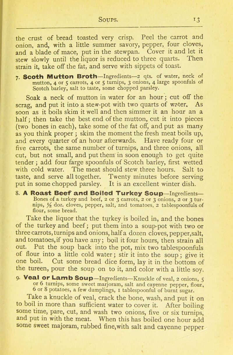 the crust of bread toasted very crisp. Peel the carrot and onion, and, with a little summer savory, pepper, four cloves, and a blade of mace, put in the stewpan. Cover it and let it stew slowly until the liquor is reduced to three quarts. Then strain it, take off the fat, and serve with sippets of toast. 7. Scoth Mutton Broth—Ingredients—2 qts. of water, neck of mutton, 4 or 5 carrots, 4 or 5 turnips, 3 onions, 4 large spoonfuls of Scotch barley, salt to taste, some chopped parsley. Soak a neck of mutton in water for an hour; cut off the scrag, and put it into a stew-pot with two quarts of water. As soon as it boils skim it well and then simmer it an hour an a half; then take the best end of the mutton, cut it into pieces (two bones in each), take some of the fat off, and put as many as you think proper ; skim the moment the fresh meat boils up, and every quarter of an hour afterwards. Have ready four or five carrots, the same number of turnips, and three onions, all cut, but not small, and put them in soon enough to get quite tender ; add four farge spoonfuls of Scotch barley, first wetted with cold water. The meat should stew three hours. Salt to taste, and serve all together. Twenty minutes before serving put in some chopped parsley. It is an excellent winter dish. 8. A Roast Beef and Boiled Turkey Soup—Ingredients— Bones of a turkey and beef, 2 or 3 carrots, 2 or 3 onions, 2 or 3 tur- nips, y2 doz. cloves, pepper, salt, and tomatoes, 2 tablespoonfuls of flour, some bread. Take the liquor that the turkey is boiled in, and the bones of the turkey and beef; put them into a soup-pot with two or three carrots, turnips and onions, half a dozen cloves, pepper,salt, and tomatoes,if you have any; boil it four hours, then strain all out. Put the soup back into the pot, mix two tablespoonfuls of flour into a little cold water; stir it into the soup; give it one boil. Cut some bread dice form, lay it in the bottom of the tureen, pour the soup on to it, and color with a little soy. 9- Veal or Lamb Soup—Ingredients—Knuckle of veal, 2 onions, 5 or 6 turnips, some sweet marjoram, salt and cayenne pepper, flour, 6 or 8 potatoes, a few dumplings, 1 tablespoonful of burnt sugar. Take a knuckle of veal, crack the bone, wash, and put it on to boil in more than sufficient water to cover it. After boiling some time, pare, cut, and wash two onions, five or six turnips, and put in with the meat. When this has boiled one hour add some sweet majoram, rubbed fine,with salt and cayenne pepper