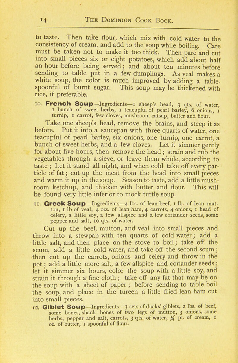 to taste. Then take flour, which mix with cold water to the consistency of cream, and add to the soup while boiling. Care must be taken not to make it too thick. Then pare and cut into small pieces six or eight potatoes, which add about half an hour before being served; and about ten minutes before sending to table put in a few dumplings. As veal makes a white soup, the color is much improved by adding a table- spoonful of burnt sugar. This soup may be thickened with rice, if preferable. 10. French Soup—Ingredients—I sheep's head, 3 qts. of water, 1 bunch of sweet herbs, 1 teacupful of pearl barley, 6 onions, 1 turnip, x carrot, few cloves, mushroom catsup, butter and flour. Take one sheep’s head, remove the brains, and steep it as before. Put it into a saucepan with three quarts of water, one teacupful of pearl barley, six onions, one turnip, one carrot, a bunch of sweet herbs, and a few cloves. Let it simmer gently for about five hours, then remove the head; strain and rub the vegetables through a sieve, or leave them whole, according to taste; Let it stand all night, and when cold take off every par- ticle of fat; cut up the meat from the head into small pieces and warm it up in the soup. Season to taste, add a little mush- room ketchup, and thicken with butter and flour. This will be found very little inferior to mock turtle soup. 11. Greek Soup—Ingredients—4 lbs. of lean beef, 1 lb. of lean mut- ton, 1 lb of veal, 4 ozs. of lean ham, 4 carrots, 4 onions, 1 head of celery, a little soy, a few allspice and a few coriander seeds, some pepper and salt, 10 qts. of water. Cut up the beef, mutton, and veal into small pieces and throw into a stewpan with ten quarts of cold water; add a little salt, and then place on the stove to boil; take off the scum, add a little cold water, and take off the second scum j then cut up the carrots, onions and celery and throw in the pot; add a little more salt, a few allspice and coriander seeds; let it simmer six hours, color the soup with a little soy, and strain it through a fine cloth ; take off any fat that may be on the soup with a sheet of paper ; before sending to table boil the soup, and place in the tureen a little fried lean ham cut into small pieces. 12. Giblet Soup—Ingredients—3 sets of ducks’ giblets, 2 lbs. of beef, some bones, shank bones of two legs of mutton, 3 onions, some herbs, pepper and salt, carrots, 3 qts. of water, X pt* °f cream, I oz. of butter, I spoonful of flour.