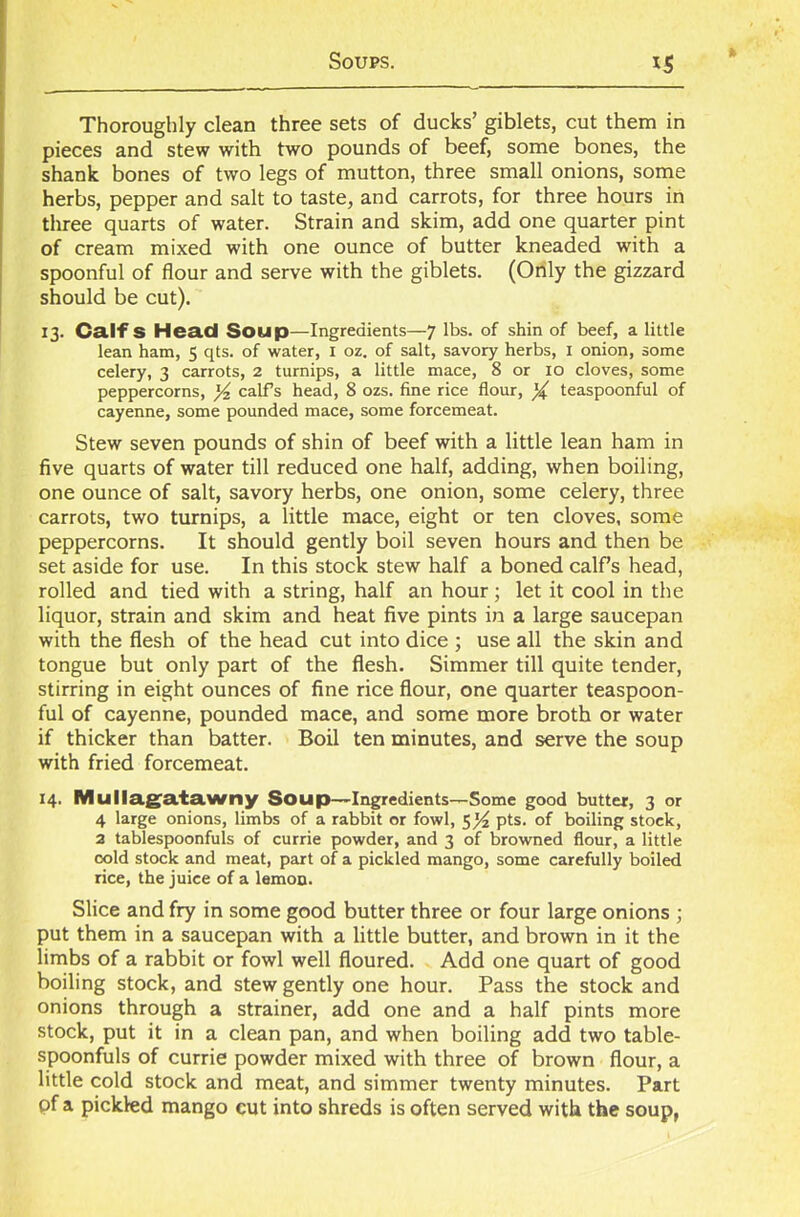 Thoroughly clean three sets of ducks’ giblets, cut them in pieces and stew with two pounds of beef, some bones, the shank bones of two legs of mutton, three small onions, some herbs, pepper and salt to taste, and carrots, for three hours in three quarts of water. Strain and skim, add one quarter pint of cream mixed with one ounce of butter kneaded with a spoonful of flour and serve with the giblets. (Only the gizzard should be cut). 13. Calf S Head Soup—Ingredients—7 lbs. of shin of beef, a little lean ham, 5 qts. of water, 1 oz. of salt, savory herbs, 1 onion, some celery, 3 carrots, 2 turnips, a little mace, 8 or 10 cloves, some peppercorns, y2 calfs head, 8 ozs. fine rice flour, y teaspoonful of cayenne, some pounded mace, some forcemeat. Stew seven pounds of shin of beef with a little lean ham in five quarts of water till reduced one half, adding, when boiling, one ounce of salt, savory herbs, one onion, some celery, three carrots, two turnips, a little mace, eight or ten cloves, some peppercorns. It should gently boil seven hours and then be set aside for use. In this stock stew half a boned calf’s head, rolled and tied with a string, half an hour; let it cool in the liquor, strain and skim and heat five pints in a large saucepan with the flesh of the head cut into dice ; use all the skin and tongue but only part of the flesh. Simmer till quite tender, stirring in eight ounces of fine rice flour, one quarter teaspoon- ful of cayenne, pounded mace, and some more broth or water if thicker than batter. Boil ten minutes, and serve the soup with fried forcemeat. 14. Mullagatawny Soup—Ingredients—Some good butter, 3 or 4 large onions, limbs of a rabbit or fowl, pts. of boiling stock, 2 tablespoonfuls of currie powder, and 3 of browned flour, a little cold stock and meat, part of a pickled mango, some carefully boiled rice, the juice of a lemon. Slice and fry in some good butter three or four large onions ; put them in a saucepan with a little butter, and brown in it the limbs of a rabbit or fowl well floured. Add one quart of good boiling stock, and stew gently one hour. Pass the stock and onions through a strainer, add one and a half pints more stock, put it in a clean pan, and when boiling add two table- spoonfuls of currie powder mixed with three of brown flour, a little cold stock and meat, and simmer twenty minutes. Part of a pickled mango cut into shreds is often served with the soup,