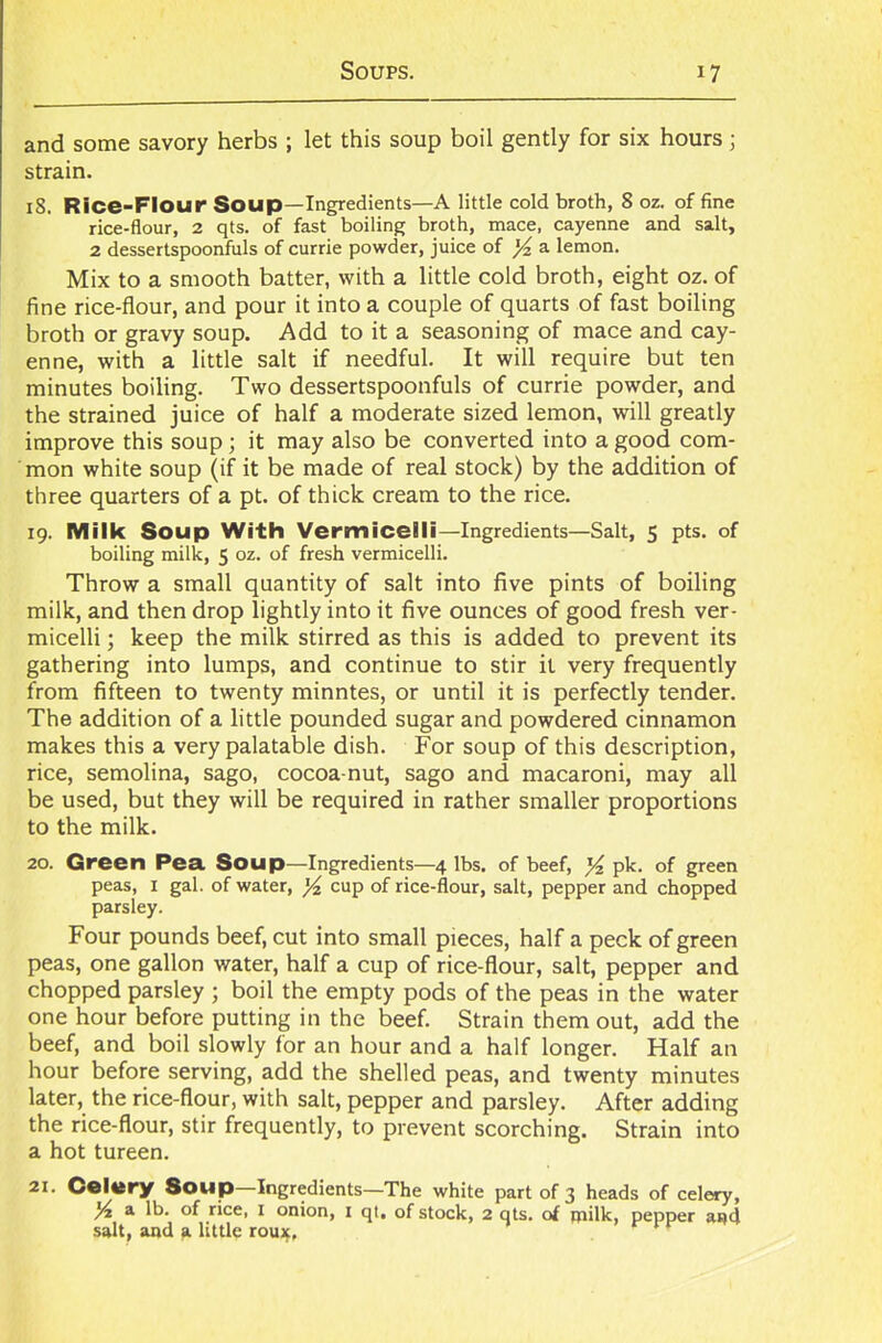 and some savory herbs ; let this soup boil gently for six hours; strain. 18. Rice-Flour Soup—Ingredients—A little cold broth, 8 oz. of fine rice-flour, 2 qts. of fast boiling broth, mace, cayenne and salt, 2 dessertspoonfuls of currie powder, juice of ]/z a lemon. Mix to a smooth batter, with a little cold broth, eight oz. of fine rice-flour, and pour it into a couple of quarts of fast boiling broth or gravy soup. Add to it a seasoning of mace and cay- enne, with a little salt if needful. It will require but ten minutes boiling. Two dessertspoonfuls of currie powder, and the strained juice of half a moderate sized lemon, will greatly improve this soup ; it may also be converted into a good com- mon white soup (if it be made of real stock) by the addition of three quarters of a pt. of thick cream to the rice. 19. Milk Soup With Vermicelli—Ingredients—Salt, 5 pts. of boiling milk, 5 oz. of fresh vermicelli. Throw a small quantity of salt into five pints of boiling milk, and then drop lightly into it five ounces of good fresh ver- micelli ; keep the milk stirred as this is added to prevent its gathering into lumps, and continue to stir it very frequently from fifteen to twenty minntes, or until it is perfectly tender. The addition of a little pounded sugar and powdered cinnamon makes this a very palatable dish. For soup of this description, rice, semolina, sago, cocoa-nut, sago and macaroni, may all be used, but they will be required in rather smaller proportions to the milk. 20. Green Pea. Soup—Ingredients—4 lbs. of beef, % pk. of green peas, I gal. of water, ^ cup of rice-flour, salt, pepper and chopped parsley. Four pounds beef, cut into small pieces, half a peck of green peas, one gallon water, half a cup of rice-flour, salt, pepper and chopped parsley ; boil the empty pods of the peas in the water one hour before putting in the beef. Strain them out, add the beef, and boil slowly for an hour and a half longer. Half an hour before serving, add the shelled peas, and twenty minutes later, the rice-flour, with salt, pepper and parsley. After adding the rice-flour, stir frequently, to prevent scorching. Strain into a hot tureen. 21. Celery Soup—Ingredients—The white part of 3 heads of celery, l/i a lb. of rice, 1 onion, 1 qt. of stock, 2 qts. of milk, pepper and salt, and a little roujf,