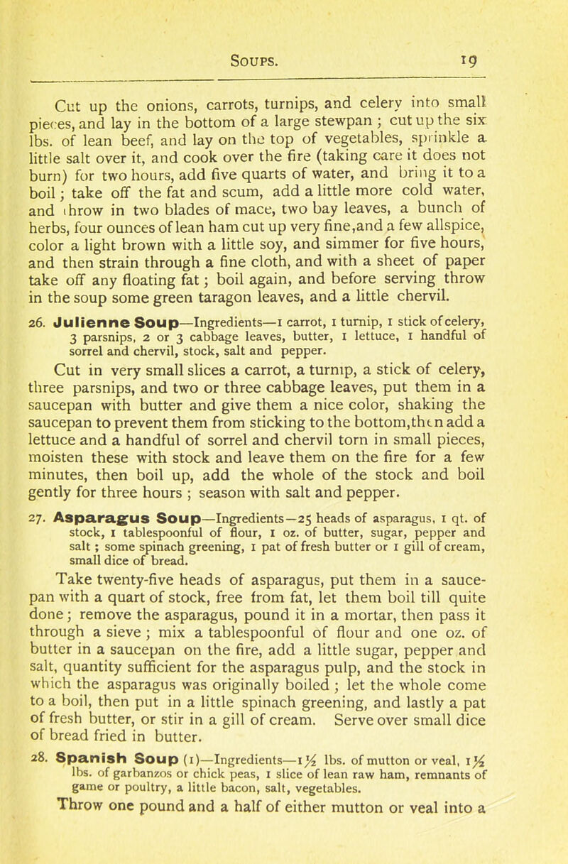Cut up the onions, carrots, turnips, and celery into small pieces, and lay in the bottom of a large stewpan ; cut up the six lbs. of lean beef, and lay on the top of vegetables, sprinkle a little salt over it, and cook over the fire (taking care it does not burn) for two hours, add five quarts of water, and bring it to a boil; take off the fat and scum, add a little more cold water, and throw in two blades of mace, two bay leaves, a bunch of herbs, four ounces of lean ham cut up very fine,and a few allspice, color a light brown with a little soy, and simmer for five hours, and then strain through a fine cloth, and with a sheet of paper take off any floating fat; boil again, and before serving throw in the soup some green taragon leaves, and a little chervil. 26. Julienne Soup—Ingredients—1 carrot, 1 turnip, 1 stick of celery, 3 parsnips, 2 or 3 cabbage leaves, butter, 1 lettuce, I handful of sorrel and chervil, stock, salt and pepper. Cut in very small slices a carrot, a turnip, a stick of celery, three parsnips, and two or three cabbage leaves, put them in a saucepan with butter and give them a nice color, shaking the saucepan to prevent them from sticking to the bottom,then add a lettuce and a handful of sorrel and chervil torn in small pieces, moisten these with stock and leave them on the fire for a few minutes, then boil up, add the whole of the stock and boil gently for three hours ; season with salt and pepper. 27. Asparagus Soup—Ingredients—25 heads of asparagus, 1 qt. of stock, 1 tablespoonful of flour, I oz. of butter, sugar, pepper and salt; some spinach greening, 1 pat of fresh butter or 1 gill of cream, small dice of bread. Take twenty-five heads of asparagus, put them in a sauce- pan with a quart of stock, free from fat, let them boil till quite done; remove the asparagus, pound it in a mortar, then pass it through a sieve; mix a tablespoonful of flour and one oz. of butter in a saucepan on the fire, add a little sugar, pepper and salt, quantity sufficient for the asparagus pulp, and the stock in which the asparagus was originally boiled ; let the whole come to a boil, then put in a little spinach greening, and lastly a pat of fresh butter, or stir in a gill of cream. Serve over small dice of bread fried in butter. 28. Spanish Soup(i)—Ingredients—1% lbs. of mutton or veal, 1% lbs. of garbanzos or chick peas, 1 slice of lean raw ham, remnants of game or poultry, a little bacon, salt, vegetables. Throw one pound and a half of either mutton or veal into a