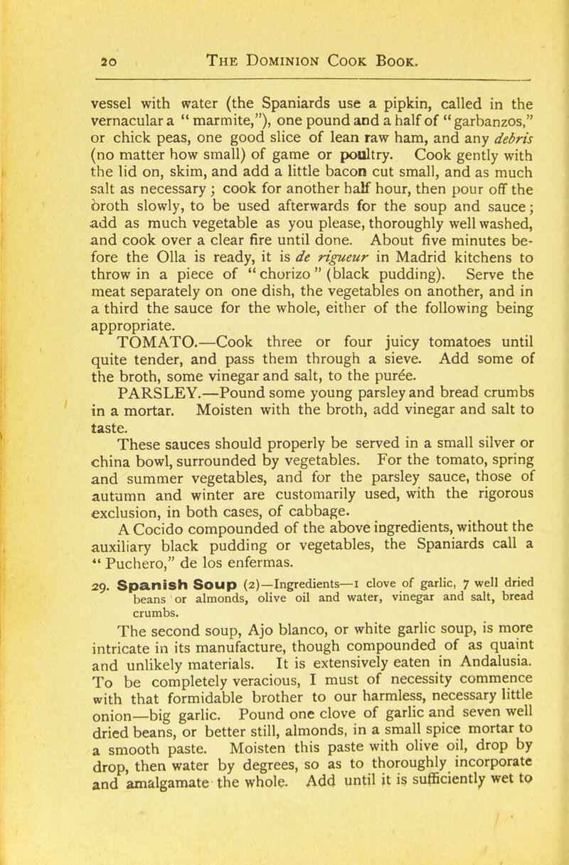 vessel with water (the Spaniards use a pipkin, called in the vernacular a “ marmite,”), one pound and a half of “ garbanzos,” or chick peas, one good slice of lean raw ham, and any debris (no matter how small) of game or poultry. Cook gently with the lid on, skim, and add a little bacon cut small, and as much salt as necessary ; cook for another half hour, then pour off the broth slowly, to be used afterwards for the soup and sauce; add as much vegetable as you please, thoroughly well washed, and cook over a clear fire until done. About five minutes be- fore the 011a is ready, it is de rigueur in Madrid kitchens to throw in a piece of “ chorizo ”(black pudding). Serve the meat separately on one dish, the vegetables on another, and in a third the sauce for the whole, either of the following being appropriate. TOMATO.—Cook three or four juicy tomatoes until quite tender, and pass them through a sieve. Add some of the broth, some vinegar and salt, to the purde. PARSLEY.—Pound some young parsley and bread crumbs in a mortar. Moisten with the broth, add vinegar and salt to taste. These sauces should properly be served in a small silver or china bowl, surrounded by vegetables. For the tomato, spring and summer vegetables, and for the parsley sauce, those of autumn and winter are customarily used, with the rigorous exclusion, in both cases, of cabbage. ACocido compounded of the above ingredients, without the auxiliary black pudding or vegetables, the Spaniards call a “ Puchero,” de los enfermas. 29. Spanish Soup (2)—Ingredients—x clove of garlic, 7 well dried beans or almonds, olive oil and water, vinegar and salt, bread crumbs. The second soup, Ajo bianco, or white garlic soup, is more intricate in its manufacture, though compounded of as quaint and unlikely materials. It is extensively eaten in Andalusia. To be completely veracious, I must of necessity commence with that formidable brother to our harmless, necessary little onion—big garlic. Pound one clove of garlic and seven well dried beans, or better still, almonds, in a small spice mortar to a smooth paste. Moisten this paste with olive oil, drop by drop, then water by degrees, so as to thoroughly incorporate and amalgamate the whole. Add until it is sufficiently wet to