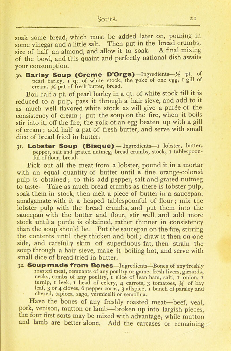 soak some bread, which must be added later on, pouring in some vinegar and a little salt. Then put in the bread crumbs, size of half an almond, and allow it to soak. A final mixing of the bowl, and this quaint and perfectly national dish awaits your consumption. 30. Barley Soup (Creme D’Orge)— Ingredients—'/* pt. of pearl barley, 1 qt. of white stock, the yoke of one egg, I gill of cream, yi pat of fresh butter, bread. Boil half a pt. of pearl barley in a qt. of white stock till it is reduced to a pulp, pass it through a hair sieve, and add to it as much well flavored white stock as will give a puree of the consistency of cream ; put the soup on the fire, when it boils stir into it, off the fire, the yolk of an egg beaten up with a gill of cream; add half a pat of fresh butter, and serve with small dice of bread fried in butter. 31. Lobster Soup (Bisque) — Ingredients—I lobster, butter, pepper, salt and grated nutmeg, bread crumbs, stock, 1 tablespoon- ful of flour, bread. Pick out all the meat from a lobster, pound it in a mortar with an equal quantity of butter until a fine orange-colored pulp is obtained; to this add pepper, salt and grated nutmeg to taste. Take as much bread crumbs as there is lobster pulp, soak them in stock, then melt a piece of butter in a saucepan, amalgamate with it a heaped tablespoonful of flour; mix the lobster pulp with the bread crumbs, and put them into the saucepan with the butter and flour, stir well, and add more stock until a puree is obtained, rather thinner in consistency than the soup should be. Put the saucepan on the fire, stirring the contents until they thicken and boil; draw it then on one side, and carefully skim off superfluous fat, then strain the soup through a hair sieve, make it boiling hot, and serve with small dice of bread fried in butter. 32. Soup made from Bones—Ingredients—Bones of any freshly roasted meat, remnants of any poultry or game, fresh livers, gizzards, necks, combs of any poultry, 1 slice of lean ham, salt, 1 onion, 1 turnip, 1 leek, I head of celery, 4 carrots, 3 tomatoes, y£ of bay leaf, 3 or 4 cloves, 6 pepper corns, 3 allspice, 1 bunch of parsley and chervil, tapioca, sago, vermicelli or semolina. Have the bones of any freshly roasted meat—beef, veal, pork, venison, mutton or lamb—broken up into largish pieces, the four first sorts may be mixed with advantage, while mutton and lamb are better alone. Add the carcases or remaining