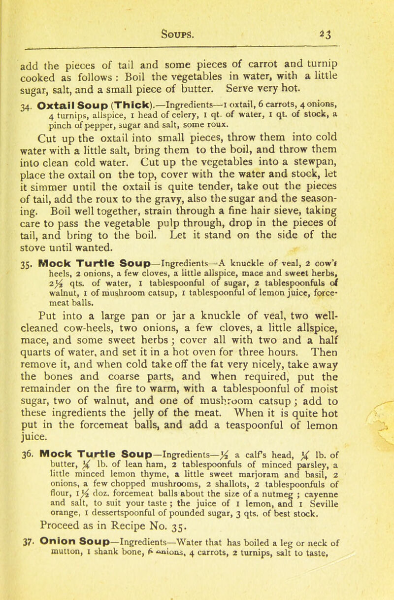 add the pieces of tail and some pieces of carrot and turnip cooked as follows : Boil the vegetables in water, with a little sugar, salt, and a small piece of butter. Serve very hot. 34. Oxta.il Soup (Thick).—Ingredients—1 oxtail, 6 carrots, 4 onions, 4 turnips, allspice, 1 head of celery, 1 qt. of water, 1 qt. of stock, a pinch of pepper, sugar and salt, some roux. Cut up the oxtail into small pieces, throw them into cold water with a little salt, bring them to the boil, and throw them into clean cold water. Cut up the vegetables into a stewpan, place the oxtail on the top, cover with the water and stock, let it simmer until the oxtail is quite tender, take out the pieces of tail, add the roux to the gravy, also the sugar and the season- ing. Boil well together, strain through a fine hair sieve, taking care to pass the vegetable pulp through, drop in the pieces of tail, and bring to the boil. Let it stand on the side of the stove until wanted. 35. Mock Turtle Soup—Ingredients—A knuckle of veal, 2 cow’t heels, 2 onions, a few cloves, a little allspice, mace and sweet herbs, 2)4 qts. of water, 1 tablespoonful of sugar, 2 tablespoonfuls of walnut, 1 of mushroom catsup, 1 tablespoonful of lemon juice, force- meat balls. Put into a large pan or jar a knuckle of veal, two well- cleaned cow-heels, two onions, a few cloves, a little allspice, mace, and some sweet herbs ; cover all with two and a half quarts of water, and set it in a hot oven for three hours. Then remove it, and when cold take off the fat very nicely, take away the bones and coarse parts, and when required, put the remainder on the fire to warm, with a tablespoonful of moist sugar, two of walnut, and one of mushroom catsup ; add to these ingredients the jelly of the meat. When it is quite hot put in the forcemeat balls, and add a teaspoonful of lemon juice. 36. Mock Turtle Soup—Ingredients—]4 a calf’s head, )£ lb. of butter, X lb. of lean ham, 2 tablespoonfuls of minced parsley, a little minced lemon thyme, a little sweet marjoram and basil, 2 onions, a few chopped mushrooms, 2 shallots, 2 tablespoonfuls of flour, 1 ]4 doz. forcemeat balls about the size of a nutmeg ; cayenne and salt, to suit your taste ; the juice of 1 lemon, and 1 Seville orange, 1 dessertspoonful of pounded sugar, 3 qts. of best stock. Proceed as in Recipe No. 35. 37- Onion Soup—Ingredients—Water that has boiled a leg or neck of