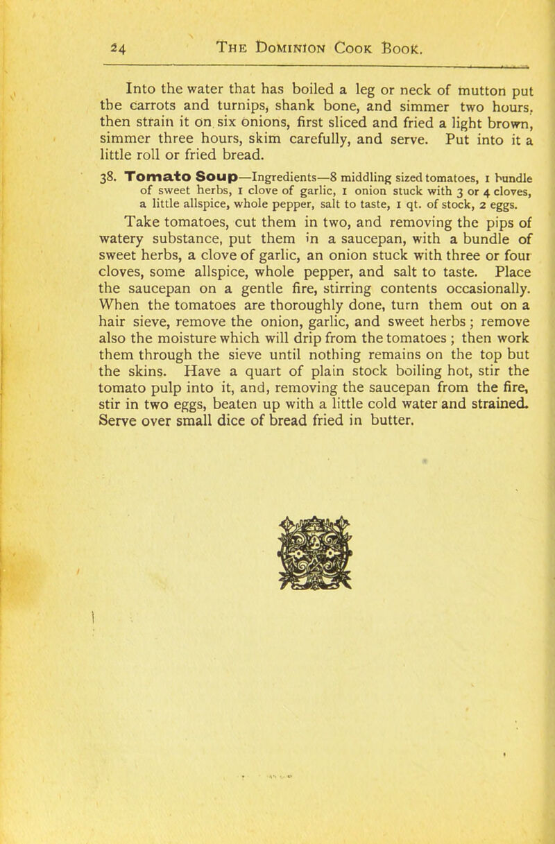 Into the water that has boiled a leg or neck of mutton put the carrots and turnips, shank bone, and simmer two hours, then strain it on six onions, first sliced and fried a light brown, simmer three hours, skim carefully, and serve. Put into it a little roll or fried bread. 38. Tomato Soup—Ingredients—8 middling sized tomatoes, 1 bundle of sweet herbs, 1 clove of garlic, 1 onion stuck with 3 or 4 cloves, a little allspice, whole pepper, salt to taste, 1 qt. of stock, 2 eggs. Take tomatoes, cut them in two, and removing the pips of watery substance, put them in a saucepan, with a bundle of sweet herbs, a clove of garlic, an onion stuck with three or four cloves, some allspice, whole pepper, and salt to taste. Place the saucepan on a gentle fire, stirring contents occasionally. When the tomatoes are thoroughly done, turn them out on a hair sieve, remove the onion, garlic, and sweet herbs; remove also the moisture which will drip from the tomatoes ; then work them through the sieve until nothing remains on the top but the skins. Have a quart of plain stock boiling hot, stir the tomato pulp into it, and, removing the saucepan from the fire, stir in two eggs, beaten up with a little cold water and strained. Serve over small dice of bread fried in butter.